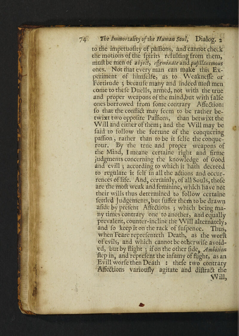 to the impetuofity of paffions, and cannot check the motions of the fpirits refulting from them, muft be men of abject^ effeminate and fufflldmmous ones. Not that every man can make this Ex¬ periment of himfelfe, as to Wcakneffe or Fortitude $ becaufemany and indeed nioft men come to thefe Duells, armed, not with the true and proper weapons of the mind,but with falfe ones borrowed from fome contrary AffeCtion: fo that the conflict may feem to be rather be¬ twixt two oppofite Faffions, than betwixt the Will and either of them, and the Will may be faid to follow the fortune of the conquering paffion, rather than to be it felfe the conque- rour. By the true and proper weapons of the Mind, Imeane certaine right and firme judgments concerning the knowledge of Good and evill $ according to which it hath decreed to regulate it felf in all the aCfions and occur¬ rences of life. And, certainly, of all Souls, thofe are the ntoft weak and feminine, which have not their wills thus determined to follow certaine fettled Judgements, but fuffer them to be drawn afide by prelent Affections ; which being ma¬ ny times contrary one to another, and equally prevalent, counter-incline the Will alternately, and fo keep it on the rack of fufpence. Thus, when Feare reprefenteth Death, as the worft of evils, and which cannot be otherwife avoid¬ ed, but by flight ; if on the other fide. Ambition ftepin, and represent the infamy of flight, as an Evill worfe then Death : thefe two contrary Affections varioufly agitate and diftraCt the Will,