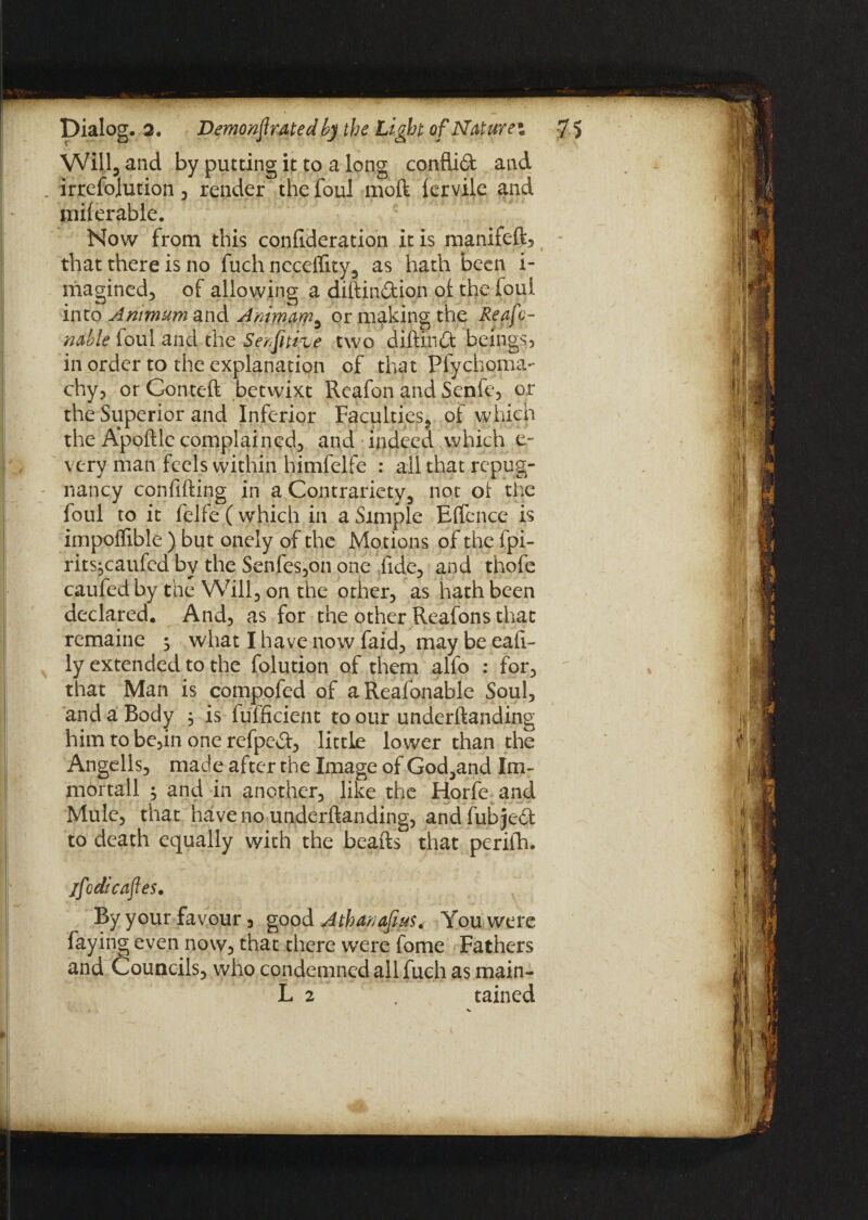 Will, and by putting it to a long conflid and . irrefojution , render the foul mod lervile and mil er able. Now from this confideration it is manifeft* that there is no fuch ncceffity, as hath been i- magined, of allowing a dihindion of: the foul into Anitnum and Animam3 or making the Reafc- nable foul and the Serptifue two diftind beings, in order to the explanation of that Plychoma- chy, orConteft betwixt Rcafon and Senfe, or the Superior and Inferior Faculties, ot which the Apoftle complained, and indeed which e- very man feels within himfelfe : all that repug¬ nancy confifting in a Contrariety, not ot the foul to it felfef which in a Simple Effence is impoffible ) but onely of the Motions of the fpi- rits^caufed by the Senfes,on one fide, and thofe caufed by the Will, on the other, as hath been declared. And, as for the other Reafons that remaine 3 what I have now faid, may be eafi- ly extended to the folution of them alfo : for, that Man is compofed of aReafonable Soul, and a Body , is fufficient to our underftanding him to be,in one refped, little lower than the Angells, made after the Image of God,and Im¬ mortal 1 ; and in another, like the Horfe and Mule, that have no underftanding, and fub je£l to death equally with the beafts that perifh. jfcdi cafes. By your favour 3 good Atharapus. You were faying even now, that there were fome Fathers and Councils, who condemned all fuch as main- L 2 tained