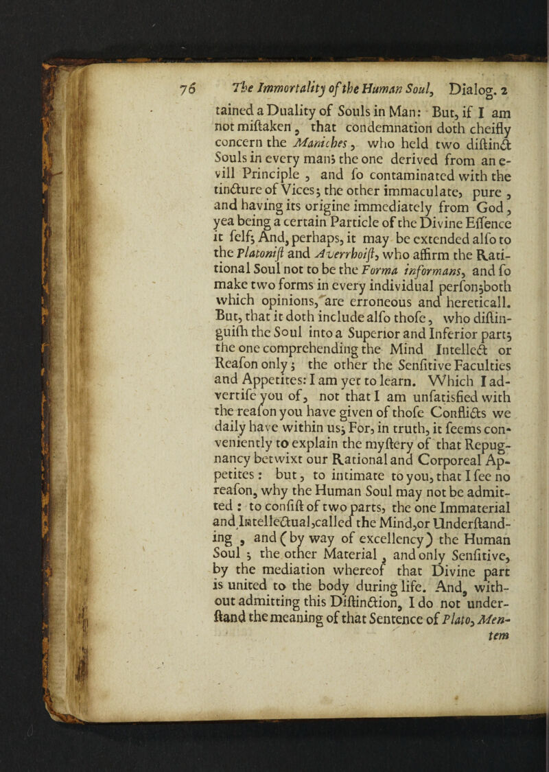 rained a Duality of Souls in Man: But, if I am notmiftaken 5 that condemnation doth cheifly concern the Maniches , who held two diftinft Souls in every mam the one derived from an e- vill Principle 3 and fo contaminated with the tin&ureof Vices5 the other immaculate? pure , and having its origine immediately from God 3 yea being a certain Particle of the Divine EfTence it felf^ And, perhaps, it may be extended alfo to the platonifl and Averrhoifl3 who affirm the Rati- tional Soul not to be the Forma informant3 and fo make two forms in every individual perfon,both which opinions3 are erroneous and hereticall. But3 that it doth include alfo thofe 3 who diflin- guifh the Soul into a Superior and Inferior part, the one comprehending the Mind Intelled or Reafon only ; the other the Senfitive Faculties and Appetites: I am yet to learn. Which I ad- vertifeyou of3 not that I am unfatisfied with the realon you have given of thofe Conflifts we daily have within us* For? in truth3 it feems con* veniently to explain the myftery of that Repug¬ nancy betwixt our Rational and Corporeal Ap¬ petites : but 3 to intimate to you3 that I fee no reafon, why the Human Soul may not be admit¬ ted : to confift of two parts? the one Immaterial and Imtelle£hial?called the Mind3or Underftand- ing , and (by way of excellency) the Human Soul , the other Material , and only Senfitive, by the mediation whereof that Divine part is united to the body during life. And, with¬ out admitting this Diftin&ion, I do not under- ftand the meaning of that Sentence of Flatoy Men--