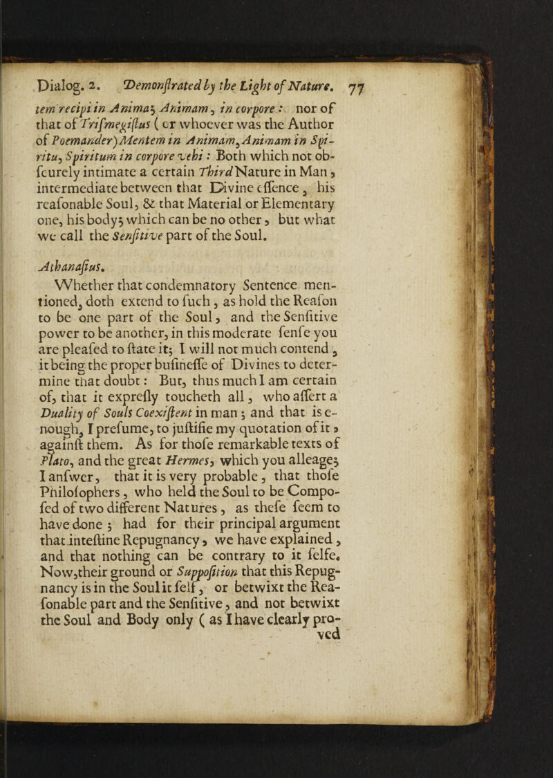 temrecipi in Anima} A mm am , in corpore : nor of that of Trifmepiflus ( cr whoever was the Author of Poemander) Mentem in Animam^Animam in Spi- ritu, Spirit urn in corpore 'uehi: Both which not ob- feurely intimate a certain TfeV^Nature in Man * intermediate between that Divine cffence 5 his reafonable Soul, St that Material or Elementary one, his body} which can be no other 5 but what we call the Senfitive part of the Soul. Atbanafeus. Whether that condemnatory Sentence mcn- tioned5 doth extend to fuch , as hold the Realon to be one part of the Soul 5 and the Senfitive power to be another, in this moderate fenfe you are pleafed to ftate it; I will not much contend y it being the proper bufineffe of Divines to deter- mine that doubt: But, thus much I am certain of, that it exprefly toucheth all , who affert a jDuality of Souls Coexistent in man ; and that is e~ nought I prefume, to juftifie my quotation of it a againft them. As for thofe remarkable texts of Plato, and the great Hermes, which you alleage} I anfwer, that it is very probable , that thole Fhilofophers, who held the Soul to be Compo- fed of two different Natures, as thefe feem to haved.one; had for their principal argument that inteftine Repugnancy > we have explained > and that nothing can be contrary to it felfc* Now,their ground or Supposition that this Repug¬ nancy is in the Soul it feif > or betwixt the Rea¬ fonable part and the Senfitive, and not betwixt the Soul and Body only ( as I have clearly pro-