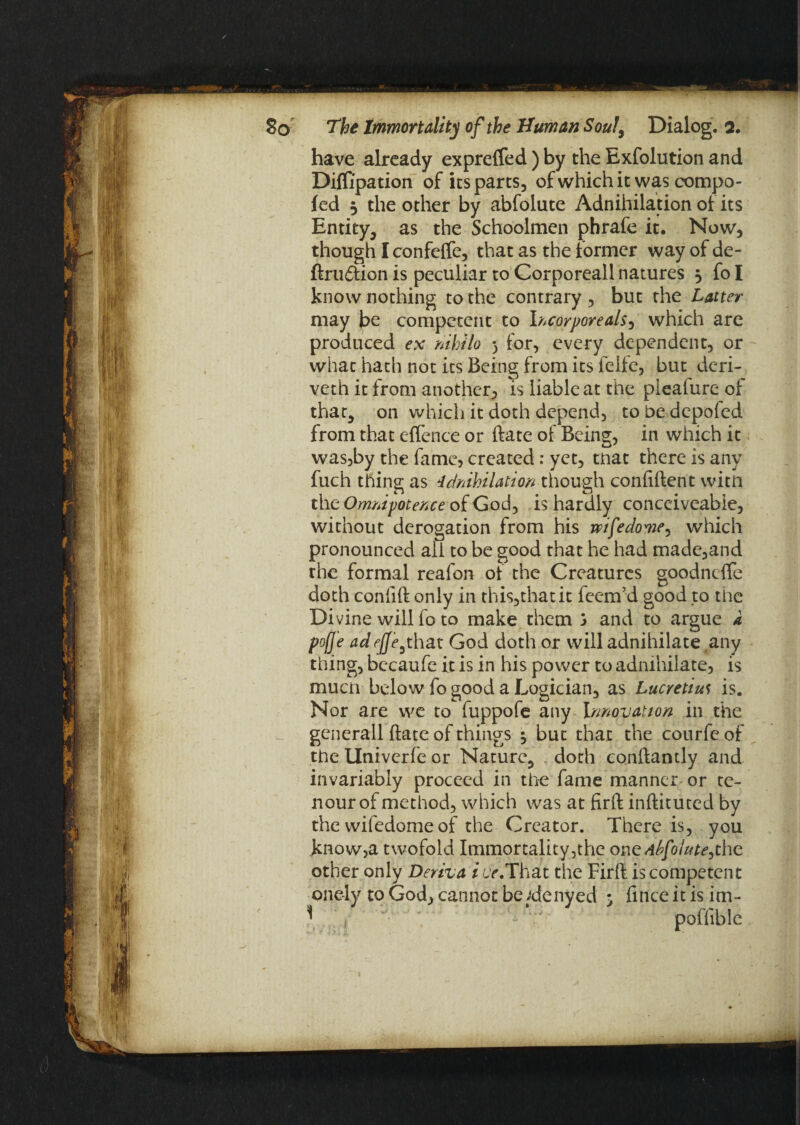 have already expreffed) by the Exfolution and Diflipation of its parts, of which it was compo- fed 3 the other by abfolute Adnihilation of its Entity, as the Schoolmen phrafe it. Now, though I confeffe, that as the former way of de¬ finition is peculiar to Corporeall natures 3 fo I know nothing to the contrary , but the Latter may be competent to Incorporeal^, which are produced ex nihilo 5 for, every dependent, or what hath not its Being from its felie, but deri- veth it from another, is liable at the pleafure of that, on which it doth depend, to be depofed from that effence or ftate of Being, in which it was,by the fame, created: yet, that there is any fuch thing as Idnihilation though confident witn the Omnipotence of God, is hardly conceiveabie, without derogation from his wife dome, which pronounced all to be good that he had madc,and the formal reafon of the Creatures goodnefte doth confift only in this,thatit feem’d good to the Divine will fo to make them j and to argue a pofje adefje,that God doth or will adnihilate any thing, becaufe it is in his power to adnihilate, is much below fo good a Logician, as Lucretius is. Nor are we to fuppofe any Innovation in the generall ftate of things 3 but that the courfe of the Univerfe or Nature, doth conftantly and invariably proceed in the fame manner or te- nour of method, which was at firft inftituted by the wifedome of the Creator. There is, you know,a twofold Immortality,the one^/o/W,the other only Deriva i cr.That the Firft is competent one-ly to God, cannot be ;denyed 3 finceitisim- \ ' ’ - '' ‘ ' poffible