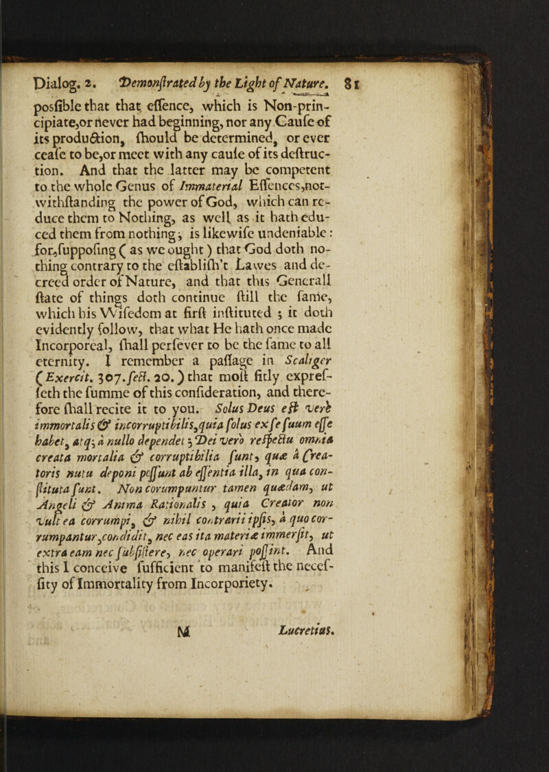 posfible that tha| offence, which is Non-prin- cipiate,or never had beginning, nor any Caufeof its produ&ion, fhould be determined, or ever ceafe to be,or meet with any caule of its deftruc- tion. And that the latter may be competent to the whole Genus of Immaterial E{fences,not- withftanding the power of God, which can re¬ duce them to Nothing, as well as it hath edu¬ ced them from nothing j is likewife undeniable : fon>fuppofing ( as we ought) that God doth no¬ thing contrary to the eftablifh’c Lawes and de¬ creed order of Nature, and that this Generali ftate of things doth continue (till the fame, ...L I ^ l % U \ A / - J ^ /««. C • ft*