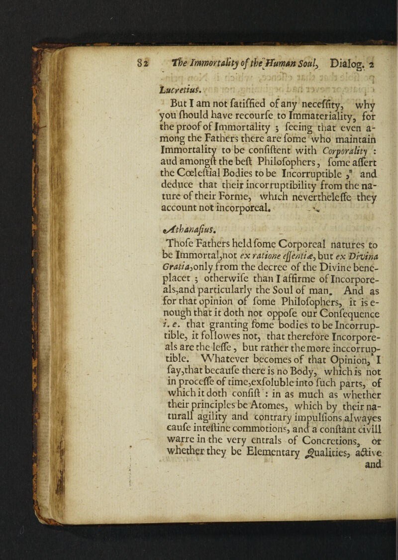 A*, jf* f «. / • f 0y, - * f‘ ‘ ) ,v ti* J t t-* ' ■»{ Lucretius. But I am not fatiffied of any neceffity, why you fhould have recourfe to Immateriality, for the proof of Immortality j feeing that even a- mong the Fathers there are fome who maintain Immortality to be confiftent with Corporality : and amongft the beft Philofophers, fomeaffert the Coeleitial Bodies to be Incorruptible y and deduce that their incorruptibility from the na¬ ture of their Forme, which nevertheleffe they account not incorporeal. sAthanafius, Thofe Fathers held fome Corporeal natures to be Immortal,not ex ratione ejj'entia^ but ex Divina Gratia^only from the decree of the Divine bene- placet ; otherwife than I affirme of Incorpore- als,and particularly the Soul of man. And as for that opinion of fome Philofophers, it ise- nough that it doth not oppofe our Confequence i. e. that granting fome bodies to be Incorrup¬ tible, it foliowes not, that therefore Incorpore- als are the leflfe, but rather the .more inccorrup- tible. Whatever becomes of that Opinion/1 fay,that becaufe there is no Body, which is not in proceffe of time,exfoluble into fuch parts, of which it doth confift : in as much as whether their principles be Atomes, which by their na- turall agility and contrary impulfions alwayes caufe inteftine commotions, and a conftant civil! warre in the very entrals of Concretions, or whether they be Elementary Qualities; active