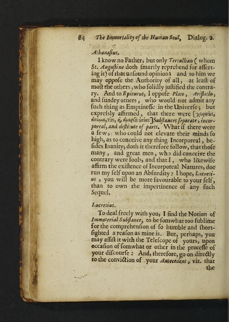 r, ; i: x ■ /. Athanafius* -1 1 know no Father, but only Tertullian ( whom St. Augufine doth (manly reprehend for aflert- ing it) of that unfound opinion 5 and to him we may oppofe the Authority of all, at lcaft of molt the others, who folidly juftificd the contra¬ ry. And to Epicurus, I oppofe Plato, driftotl*, and fundry otners, who would not admit any fuch thing as Emptineffe in the Univerfe but exprcfsly affirmed, that there were cwro)ua,7^9, % ccfiieffi icwJSubJtances feparate, incor¬ poreal, and deftitute of parts. What if there were a few, who could not elevate their minds fo high, as to conceive any thing Incorporeal, be- (ides Inanity^ doth it therefore follow, that thofe many , and great men, who did conceive the contrary were fools, and that I, who likewife affirm the exiftence of Incorporeal Natures, doe run my felf upon an Abfurdity ? I hope, Lucreti¬ us , you will be more favourable to your felf, than to own the impertinence of any fuch Sequel. Lucretius. To deal freely with you, I find the Notion of Immaterial Subftance, to be fomwhat too fublime for the comprehenfion of fo humble and (hort- fighted a reafon as mine is. But, perhaps, you - may aflifl it with the Telefcope of yours, upon eccafion of fomwhat or other in the procefle of your difeourfe ; And, therefore, go on dire&ly to the convi&ion of your Antecedent * viz. that — : - ; - the