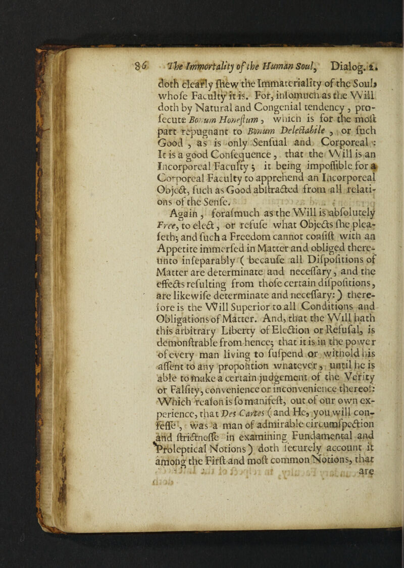 doth clearly fhew the Immateriality of the Soul* whole Faculty ft is. For, inlomuch as the Will doth by Natural and Congenial tendency , pro- fecut£ Bonum Honeftum, which is for the moil part repugnant to Bonum Delettabile , or fuch Good , as is only Senfual and Corporeal : It is a good Conference, that the Will is an Incorporeal Faculty ; it being impoifible for a Corporeal Faculty to apprehend an Incorporeal Objcd, fuch as Good abika&ed from all relati¬ ons of the Senfe. Again , foralmuch as the Will is abfolutely Free, to ele£fc, or refufe what Objects fhe plea- feth; and fuch a Freedom cannot confift with an Appetite immerfed in Matter and obliged there¬ unto infeparably ( becaufe all Difpolitions of Matter are determinate and neceflary, and the effects resulting from thofe certain difpolitions, ' are likewife determinate and rieceffary:) there¬ fore is the Will Superior to all Conditions and Obligations of Matter. And, that the Will hath this arbitrary Liberty ofEledlion orRefufal, is demonftrable from hence; that it is in the power of every man living to fufpend or witnoldhis affent to any proportion whatever, until he is able to fnake a certain judgement ot the Verity or Falfity, convenience or inconvenience thereof: Which realon is fo manifeft, out of our own ex¬ perience, that Des Cartes ( and He, you will con- fefle , was a man of admirable circunafpcftion and ftri&noflfe in examining Fundamental and *Proleptical Notions) doth Tecurely account it among the Firft and moft common Notions, that