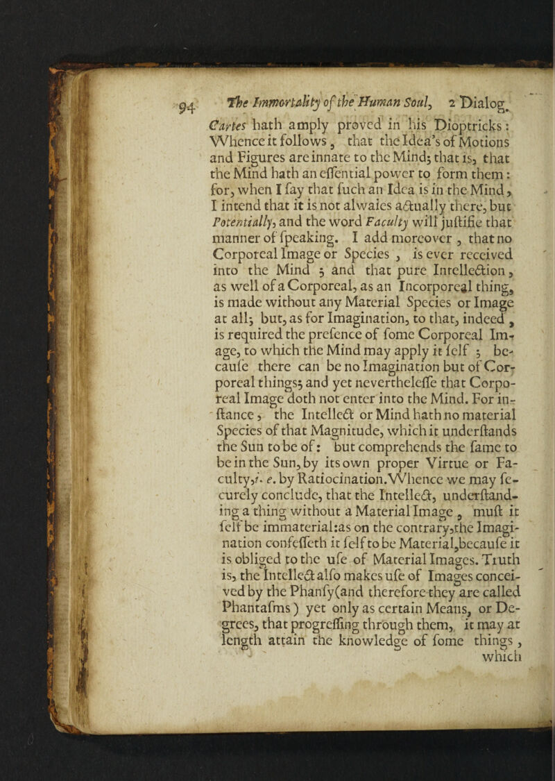 Cartes hath amply proved in his Dioptricks: Whenceit follows 3 that the Idea’s of Motions and Figures are innate to the Mind; that is, that the Mind hath an effential power to form them: for, when I fay that fuch an Idea is in the Mind, I intend that it is not alwaies actually there., but Potentially, and the word Faculty will juftifie that manner of fpeaking. I add moreover, that no Corporeal Image or Species , is ever received into the Mind 3 and that pure IntelleCtion , as well of a Corporeal, as an Incorporeal things is made without any Material Species or Image at all j but, as for Imagination, to that, indeed , is required the prefence of fome Corporeal Im¬ age, to which the Mind may apply it (elf 3 be> caufe there can be no Imagination but of Cor¬ poreal things^ and yet nevertheleflfe that Corpo¬ real Image doth not enter into the Mind. For inr ftance, the Intellect or Mind hath no material Species of that Magnitude, which it underftands the Sun to be of: but comprehends the fame to be in the Sun, by its own proper Virtue or Fa¬ culty,/. e. by Ratiocination. Whence we may fe- curely conclude, that the Intellect, underftand- ing a thing without a Material Image , muft it icif be immaterial:as on the contrary,the Imagi¬ nation confcffeth it felf to be Material,becaufe it is obliged to the ufe of Material Images. Truth is, the Intellect alfo makes ufe of Images concei¬ ved by the Phanfy(and therefore they are called Phantafms) yet only as certain Means, or De¬ grees, that progrefling through them, it may at length attain the knowledge of fome things , which