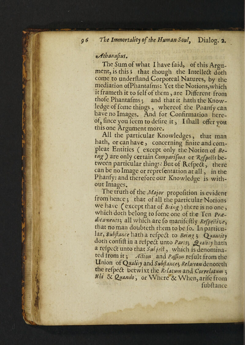 \Athanafiu$. The Sum of what I have faid, of this Argu¬ ment, is this? that though the Intellect doth come to underfland Corporeal Natures, by the mediation ofPhantafms: Yet the Notions,which it frameth it to felfof them, are Different from thofe Phantafms ^ and that it hath the Know¬ ledge of feme things, whereof the Phanfy can have no Images. And for Confirmation here¬ of, fince you fieem to defire it, I fhall offer you this one Argument more. All the particular Knowledges, that man hath, or can have 3 concerning finite and corn- pleat Entities ( except only the Notion of Be¬ ing ) are only certain Comparifons or petti be¬ tween particular things: But of Refpedt, there can be no Image or reprefenration at all, in the Phanfy: and therefore our Knowledge is with¬ out Images. The truth of the Major propofition is evident from hence; that of all the particular Notions we have £ except that of Being) there is no one, which doth belong to fome one of the Ten Pre¬ dicaments5 all which are fo manifeftly Refpetti ve, that no man doubteth them to be lo. In particu¬ lar, Subfance hatha refpe£t to Being 5 Quantity doth confift iii a refped unto Paris*, Quality hath a refpevt unto that Suljett, which is denomina¬ ted from it; Attion and Pajfion relult from the Union of Quality suidSubjlance^ Relation denoteth the refpeft betwixt the Relatum and Correlatum ,