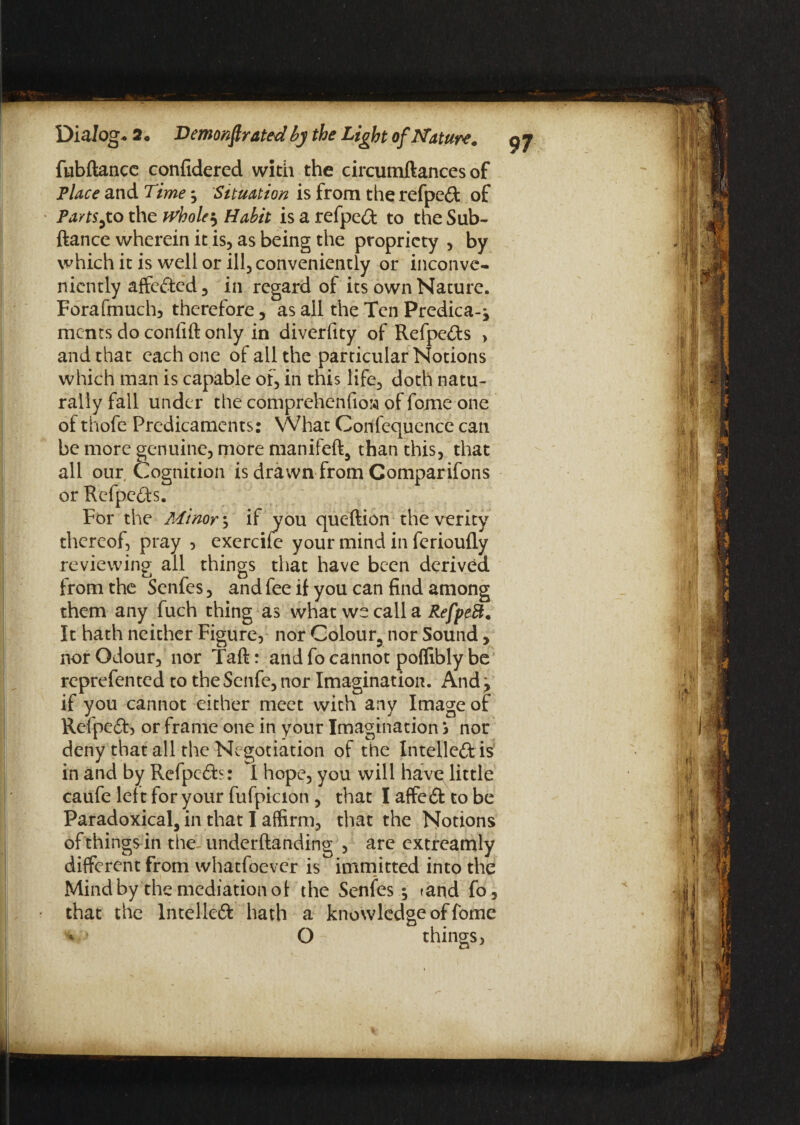 fubftancc confidered with the circumftances of Place and Time $ Situation is from the refpc£t of Parts,to the wholes Habit is a refpe£t to the Sub- ftance wherein it is, as being the propriety , by which it is well or ill, conveniently or inconve¬ niently affefted, in regard of its own Nature. Forafmuch, therefore, as all the Ten Predica-j ments do confift only in diverfity of Refpefts , and that each one of all the particular Notions which man is capable of, in this life, doth natu¬ rally fall under the comprehenfioM of fome one of thofe Predicaments: What Confequence can be more genuine, more manifeft, than this, that all our Cognition is drawn from Comparifons or Refpe<Ss. For the Minor; if you queftion the verity thereof, pray , exercife your mind in ferioufly reviewing ail things that have been derived from the Senfes, and fee if you can find among them any fuch thing as what we call a RefpeB. It hath neither Figure, nor Colour, nor Sound, nor Odour, nor Taft: and fo cannot poffibly be reprefented to theSenfe, nor Imagination. And j if you cannot either meet with any Image of Refpeft, or frame one in your Imagination S nor deny that all the Negotiation of the Intellect is in and by Refpc£b: I hope, you will have little caufe left for your fufpicion , that I affedt to be Paradoxical, in that I affirm, that the Notions of things in the underftanding , are extreamly different from whatfoever is immitted into the Mind by the mediation of the Senfes •, rand fo, that the lntelleft hath a knowledge of fome o O things,