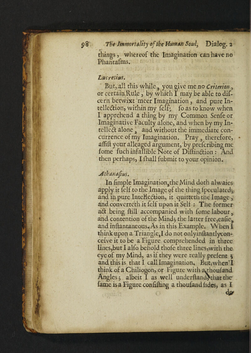 ■ • • • things 5 whereof the Imagination can have no Phantafms. 1 Lucretius. But, all this while 5 you give me no Criterion , or certain Rule , by which I may be able to dif- cern betwixt meer Imagination , and pure In- telleCkion, within my felf- fo as to know when I apprehend a thing by my Common Senfe or Imaginative Faculty alone, and when by my In¬ tellect alone a and without the immediate con¬ currence of my Imagination. Pray 5 therefore, * aflift your alleaged argument, by preferibing me fome fuch infallible Note of DiftinCtion : And then perhaps, I fhall fubmit to your opinion, Athanapus. In Ample Imagination.,the Mind doth alwaies apply it felf to the Image of the thing fpeculated, and in pure Intellection, it quitteth the Image, and converteth it felf upon it Self : The former aCt being dill accompanied with fome labour 9 and contention of the Mind, the latter free,eafie> and inftantaneous. As in this Example. When I think upon a TriangIe,I do not onlyinftantlycon- ceive it to be a Figure comprehended in three liues,but I alfo behold thofe three lines5with the eye of my Mind, as if they were really prefent 5 and this is that I call Imagination, Butjwhen I think of a Chiliogon, or Figure with a^houfand Angles, albeit I as well underftand^that the