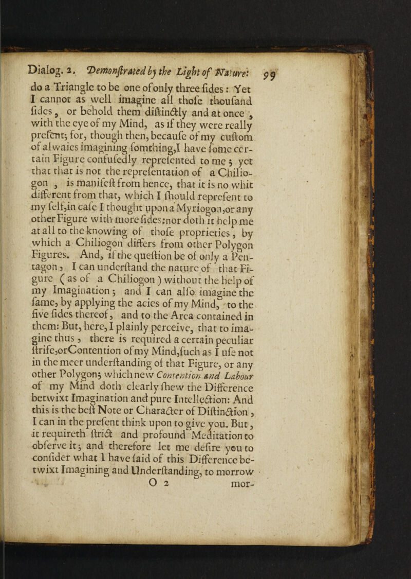 do a Triangle to be one of only three fides: Yet I cannot as well imagine all thofe thoufand fides, or behold them diftin&ly and at once , with the eye of my Mind, as if they were really prefent; for, though then, becaufe of my cuftom of alwaies imagining fomthing,I have tome cer¬ tain Figure confufcdly reprelented to me ; yet thac that is not the reprefentation of a Chilio- gon , is manifeft from hence, that it is no whit different from that, which I fhould reprefent to my felf,in cafe I thought upon a Myriogon,orany other Figure with more fidesjnor doth it help me at all to the knowing of thofe proprieties , by which a Chiliogon differs from other Polygon Figures. And, if the queftion be of only a Pen¬ tagon , I can underhand the nature of that Fi¬ gure ( as of a Chiliogon ) without the help of my Imagination; and I can alfo imagine the fame, by applying the acies of my Mind, to the five fides thereof, and to the Area contained in them: But, here, I plainly perceive, that to ima¬ gine thus, there is required a certain peculiar itrife,orContendon ofmy Mind,fuch as I ufenot in the meer underftanding of that Figure, or any other Polygon; which new Contention and Labour of my Mind doth clearly fhew the Difference betwixt Imagination and pure Intelledion: And this is the bell Note or Character of Diftin&ion , I can in the prefent think upon to give you. But, it requireth ft rid and profound Meditation to obferveit; and therefore let me defire yeu to coniider what I have laid of this Difference be¬ twixt Imagining and Underftanding, to morrow O 2 mor- 99