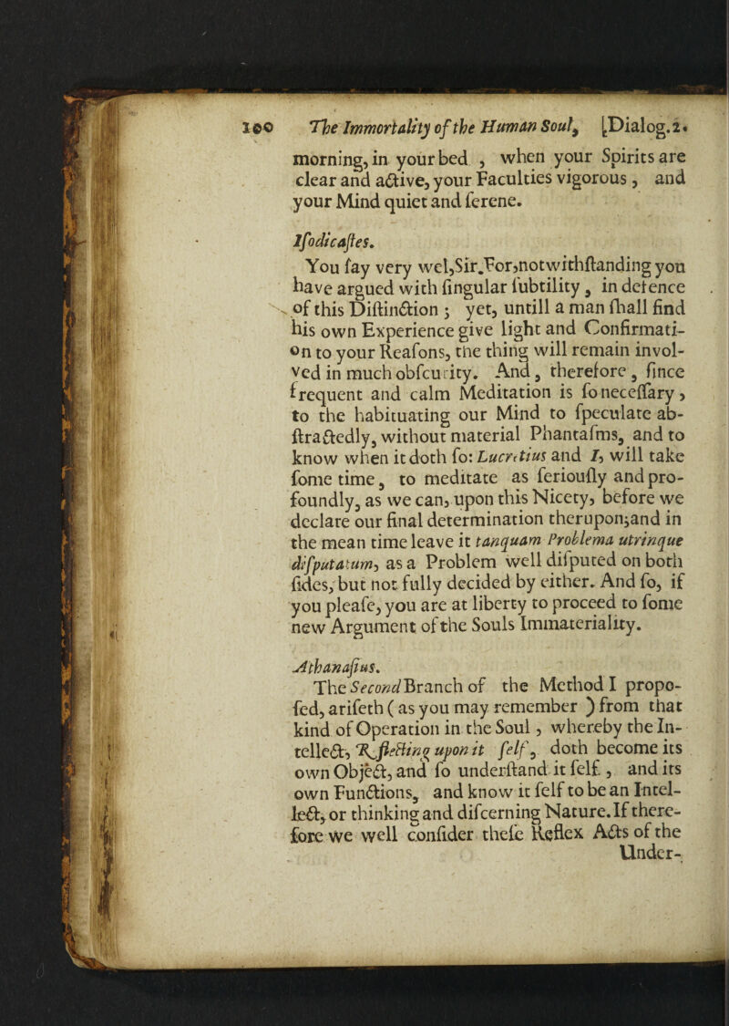 morning, in your bed , when your Spirits are clear and adive, your Faculties vigorous, and your Mind quiet and ferene. lfoclicaftes. You fay very wel,Sir Tor,notwithftanding you have argued with Angular l'ubtility 9 in defence \ of this Diftindion 5 yet, untill a man fhall find his own Experience give light and Confirmati¬ on to your Reafons, tine thing will remain invol¬ ved in much obfcurity. And, therefore i fince frequent and calm Meditation is foneceflary, to the habituating our Mind to fpeculate ab- ftradedly, without material Phantafms5 and to know when it doth fo: Lucretius and J, will take fome time 5 to meditate as ferioufly and pro¬ foundly, as we can, upon this Nicety, before we declare our final determination theruponjand in the mean time leave it tanquam Problema utririque difputatum, as a Problem well diiputed on both fides, but not fully decided by either. And fo, if you pleafe, you are at liberty to proceed to fome new Argument of the Souls Immateriality. Athanasius* The Branch of the Method I propo- fed, arifeth (as you may remember ) from that kind of Operation in the Soul, whereby the In- telled, upon it felf 0 doth become its own Objed, and fo underftand it felf., and its own FundionSj and know it felf to be an Intel- led, or thinking and difeerning Nature. If there¬ fore we well confider thefe Reflex Ads of the Under-