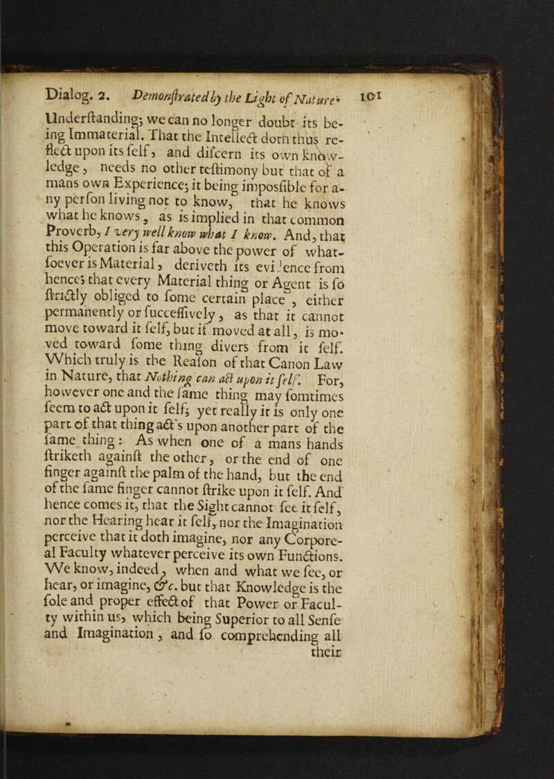 Underftandingj we can no longer doubc its be¬ ing Immaterial. rhat the Intelied doth thus re¬ fled upon its feif, and difeern its own know¬ ledge 3 needs no other teftimony but that oil a mans own Experience; it being imposfible for a- nyperfon living not to know, that he knows what he knows 5 as is implied in that common Proverb, I xery well knew what I know. And, that) this Operation is far above the power of what¬ soever is Material, deriveth its evidence from hence; tnat every Material thing or Agent is fo ftadly obliged to fome certain place , either permanently or fucceffively, as that it cannot move toward it felf, but if moved at all, is mo¬ ved toward fome thing divers from it felf. Which truly is the Realon of that Canon Law in Nature, that Nothing can act upon it felf. For, however one and the lame thing may fomtimes feem to ad upon it felf; yet really it is only one joart of that thing ad s upon another part of the fame thing i As when one of a mans hands ftriketh again!! the other, or the end of one finger again!! the palm of the hand, but the end of the fame finger cannot ftrike upon it felf. And hence comes it, that the Sight cannot fetitfelf, nor the Hearing hear it fell, nor the Imagination perceive that it doth imagine, nor any Corpore¬ al Faculty whatever perceive its own Fundions. We know, indeed, when and what we fee, or hear, or imagine, C9c. but that Knowledge is the foie and proper effed of that Power or Facul¬ ty within us, which being Superior to all Senfe and Imagination, and fo comprehending all their