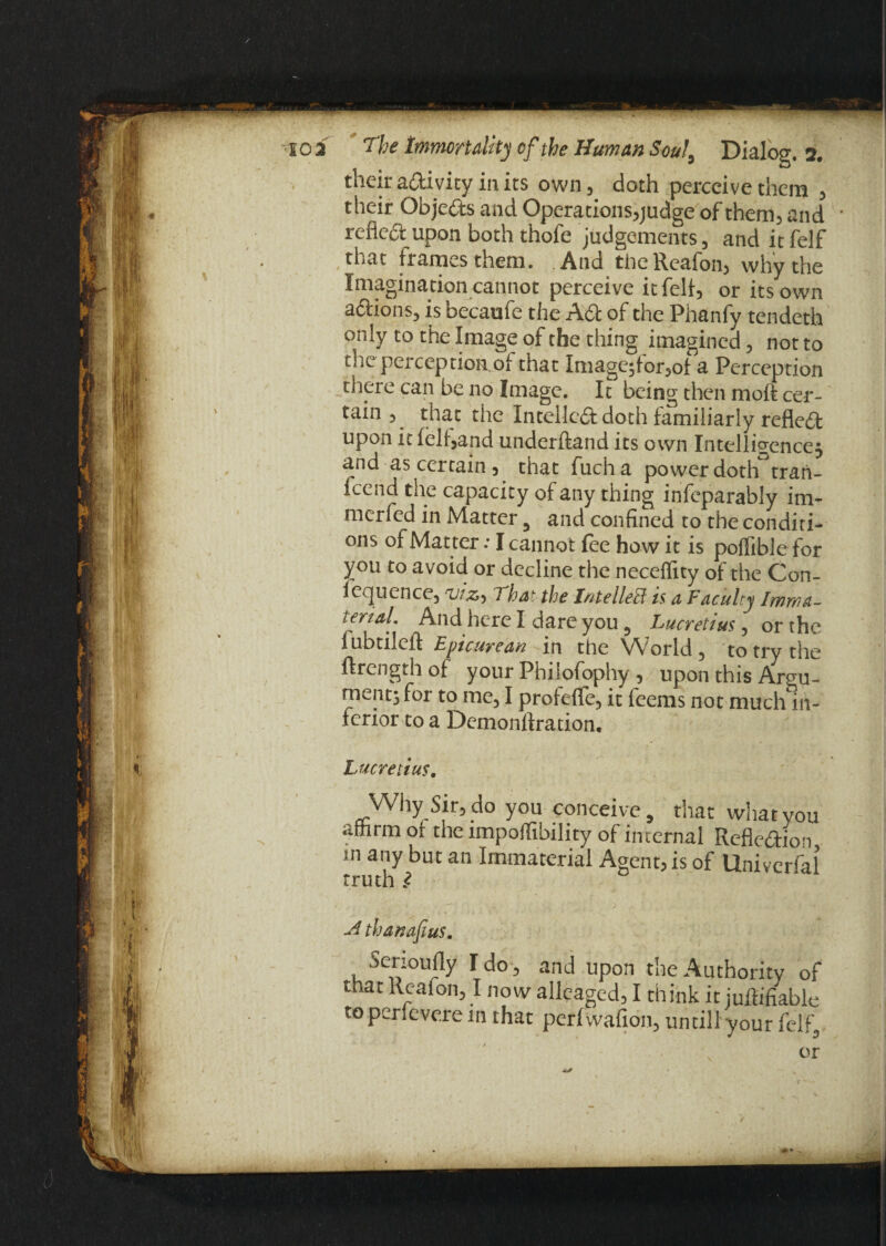 their aftivicy in its own, doth perceive them , their Objects and Operations,judge of them, and ■ reflect upon both thofe judgements, anditfelf that frames them. And the Reafon, why the Imagination cannot perceive it felt, or its own actions, is becaufe the ACt of the Phanfy tendeth only to the Image of the thing imagined, not to die perception.Oi that Imagc^torjot a Perception there can be no Image. It being then moft cer¬ tain , that the Intellect doth familiarly reflect upon it feh,and underftand its own Intelligence^ and as certain , that fucha power doth°tran- icend the capacity of any thing infeparably im- merfed in Matter 3 and confined to the conditi¬ ons of Matter: I cannot fee how it is poffible for you to avoid or decline the neceflity of the Con- lequence, T'hat the Intellect is a Faculty Ifnwa- terial. And here I dare you 5 Lucretius, or the I ubtilcil Epicurean in the World, to try the ftrength of your Philofophy , upon this Argu¬ ments for to me, I profeflfe, it feems not much in¬ terior to a Demonftration. Lucretius. Why Sir, do you conceive, that what you afhrm of the impoffibility of internal Reflexion m any but an Immaterial Agent, is of Univerfal truth 2 -d than of us. Serioufly I do, and upon the Authority of that Reafon, I now alleaged, I th ink it juftihable to perievere in that perfwafion, until! your felf.