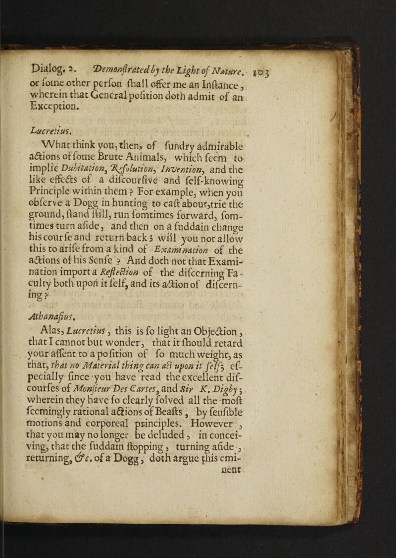or fome other perfon fhall offer me an Inftance, wherein that General poiition doth admit of an Exception. Lucretius. • What think you, then? of fundry admirable a&ions of fome Brute Animals, which feem to implie Duhitation^ ‘X^folutton, Invention, and the like effects of a difeourfive and felf-knowing Principle within them ? For example, when you obferve a Dogg in hunting to caftabout,trie the ground, Hand hill, run fomtimes forward, fom- timesturnafide, and then on a fuddain change hiscourfeand return backi will you not allow this to arife from a kind of Examination of the actions of his Senfe ? And doth not that Exami¬ nation import a RefleBion of the difeerning Fa¬ culty both upon it felf, and its action of difeern¬ ing > D * \ Athanafius. Alas3 Lucretius, this is fo light an Objedion , that I cannot but wonder , that it fhould retard your affent to a poiition of fo much weight, as that, that no Material thing can aft upon it felf$ ef- pecially finceyou have read the excellent dif- courfes of Monjieur T>es Cartes5 and Sir K. Digby 5, wherein they have fo clearly folved all the moft feemingly rational a&ions of Beads , by fenfible motions and corporeal principles. However , that you may no longer be deluded 3 in concei¬ ving, that the fuddain flopping, turning alide , returning, &c. of a Dogg, doth argue this emi¬ nent