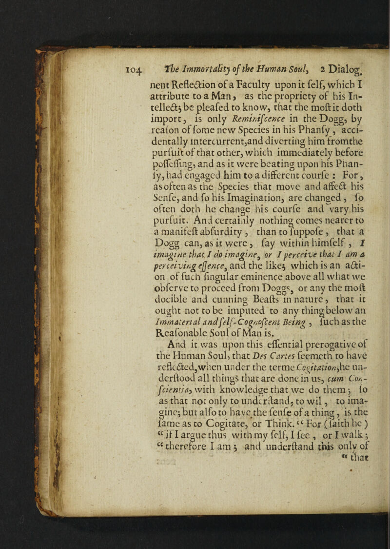 nent Refle&ion of a Faculty upon it felf, which I attribute to a Man * as the propriety of his In- telle&jbe pleafed to know, that the moftit doth import, is only Reminifcence in theDogg, by reafon of fome new Species in his Phanfy , acci¬ dentally imercurrem3and diverting him fromthe purfuit of that other, which immediately before poffdTmg, and as it were beating upon his Plian- ly, had engaged him to a different courfe : For, as often as the Species that move andaffedt his Scnfe, and fo his Imagination, are changed, fo often doth he change his courfe and vary his purfuit. And certainly nothing comes nearer to a manifeft abfurdity , than to Tuppofe, that a Dogg can, as it were, fay within himfelf , I imagine that I do imagine5 or I perceive that I am a perceiving efjence9 and the like} which is an acti¬ on of fuch lingular eminence above all what we obferve to proceed from Dogg^5 or any the moll docible and cunning Beafts in nature 3 that it ought not to be imputed to any thing below an Immaterial andf'elf-Cogncfcent Being , fuch as the Reafonable Soul of Man is. And it was upon this effential prerogative of the Human Souh that Des Cartes feemeth to have reflected.,when under the terme Cogitation^ an- derftood all things that are done in us, cum Corf- feientiay with knowledge that we do them*, fo as that nor only to undcrftandj to wil, to ima¬ gine; but alfo to have the fenfe of a thing, is the fame as to Cogitate, or Think.cc For (faith he) cc if I argue thus with my felf, I fee , or I walk; cc therefore I am} and underftand this only of . •;* • / u fat