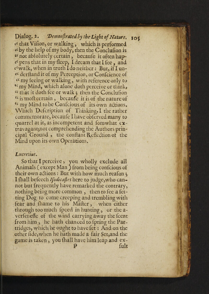 c< that Villon5 or walking, which is performed <c by the help of my body, then the Conclufion is not ablolutely certain, becaufe it often hap- cc pens that in my deep, I dream that I fee, and ccwalk, when in truth Ido neither * But, if I un- derllandit of my Perception, or Conference of cC my feeing or walking, with reference only to 4c my Mind, which alone doth perceive or think* cc that;t doth fee or walk, then the Conclufion Cc is tnoft certain , becaufe it is of the nature of Cc my Mind to be Confcious of its own actions. Which Defcription of Thinking? I the rather commemorate, becaufe I have oblerved many to quarrel at it, as incompetent and fomwhat cx- travagant,not comprehending the Authors prin¬ cipal Ground , the conftant Reflexion oi the Mind upon its own Operations. Lucretius. So that I perceive, you wholly exclude all Animals ( except Man j from being confcious of their own adfions: But with how much reafon $ I fhall befeech Ifodicafies here to judge,who can¬ not but frequently have remarked the contrary, nothing being more common , then to fee a let¬ ting Dog to come creeping and trembling with fear and fhame to his Matter, when either through too much lpeed in hunting, or thea- verfenefle of the wind carrying away the feent from him , he hath chanced to fpring the Par¬ tridges, which he ought to have fet: And on the other fide,when he hath made a fair Set,and the game is taken 5 you {hall have him leap and ex- P full