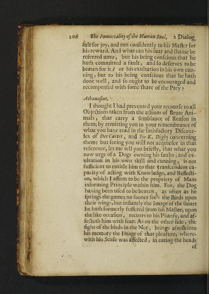 til ' ’ it If i 1 i i 10 6 the Immortality of the Human Soul, 2 Dialog fult for joy, and run confidently to his Matter for his reward. And what can his tear and fhame be referred unto, but his being confcious that he hath committed a fault, and to deferves to be beaten for it i or his exultation in his own cun¬ ning, but to his being confcious that he hath done well, and fo ought to be encouraged and recompenled with fome fhare of the Prey > Hthanafius. * I thought I had prevented your recourfe to all Obje&ions taken from the actions of Brute Ani¬ mals , that carry a femblance of Reafon in them; by remitting you to your remembrance of what you have read in the fatisfaCtory Difcour- fes of Des Cartes, and Sir K. Digby concerning them: but feeing you will not acquiefce in that reference, let me tell you briefly, that what you now urge of a Dogs owning his faults, and ex¬ ultation in his own skill and cunning, is not fufficient to entitle him to that tranfeendent ca¬ pacity of acting with Knowledge, and Reflecti¬ on, which I affirm to be the propriety of Mans informing Principle within him. For, the Dog having been ufed to be beaten 3 as often as he fprings the game; no fooner fee’s the Birds upon their wings but inftantly the Image of the fmart he hath formerly futiered from his Matter, upon the like occafion, recurrs to his Phanfy, and af- feCteth him with fear: As on the other ‘fide, the fight of the birds in the Net, brings afrefhinto his memory the Image of that pleafute, where¬ with his Senfe was affeCted , in eating the heads