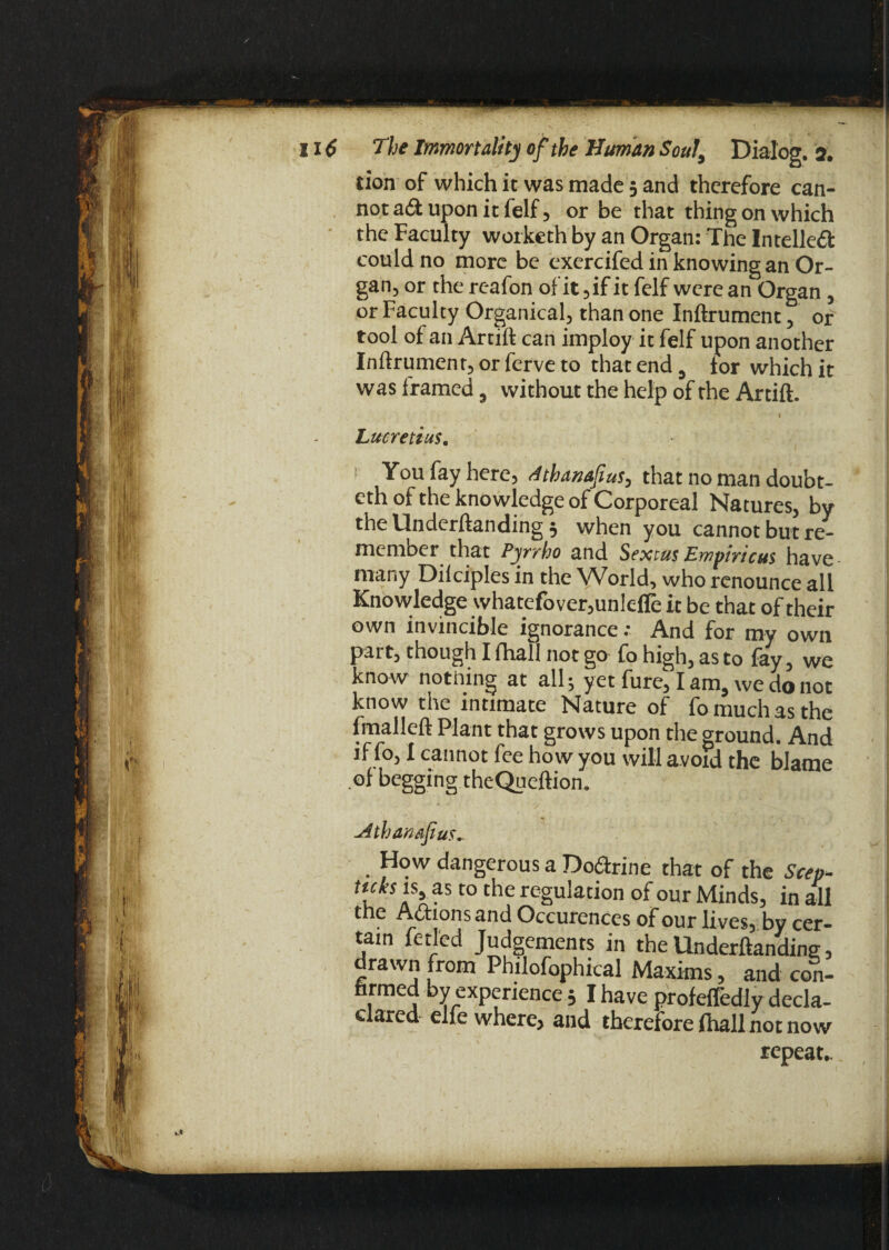 tion of which it was made 5 and therefore can¬ not ad upon it felf 5 or be that thing on which the Faculty worketh by an Organ: The Intelled could no more be exercifed in knowing an Or¬ gan, or the reafon of it ,if it felf were an Organ , or Faculty Organical, than one Inftrument, or tool of an Artift can imploy it felf upon another Inftrument, or ferve to that end 3 tor which it was framed 9 without the help of the Artift. ( l Lucretius. 1 You fay here, dthanafius, that no man doubt- eth of the knowledge of Corporeal Natures, by the llnderftanding $ when you cannot but re¬ member that Pyrrho and Sextus Empiricus have many Dilciples in the World, who renounce all Knowledge whatefover,unlefle it be that of their own invincible ignorance.- And for my own part, though I (hall not go fo high, as to fay, we know nothing at all; yet fure, I am, we do not know the intimate Nature of fo much as the fmalleft Plant that grows upon the ground. And if fo, I cannot fee how you will avoid the blame of begging theQueftion. Mhanafius,. How dangerous a Dodtrine that of the Seep- u t0 the rcgukcion of our Minds, in all the Adtions and Occurences of our lives, by cer¬ tain fetl'ed Judgements in the llnderftandine, drawn from Philofophical Maxims, and con- hrmed by experience 5 I have profefledly decla- clared elle where, and therefore fhall not now repeats