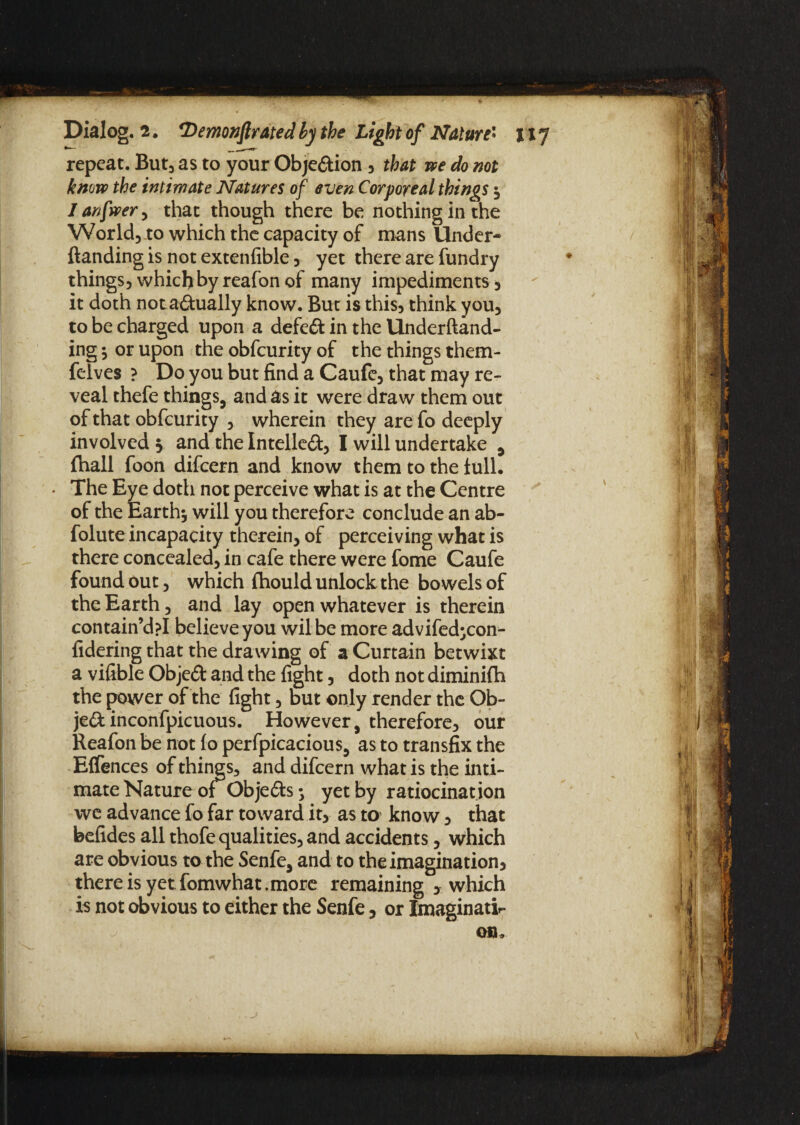 repeat. But, as to your Obje&ion 5 that we do not know the intimate Natures of even Corporeal things } 1 anfwer , that though there be nothing in the World, .to which the capacity of mans Under* (landing is not extenfible , yet there are fundry things, which by reafon of many impediments } it doth nota&ually know. But is this, think you, to be charged upon a defeft in the Underftand- ing } or upon the obfeurity of the things them- felves ? Do you but find a Caufe, that may re¬ veal thefe things, and as it were draw them out of that obfeurity , wherein they are fo deeply involved 5 and the Intellect, I will undertake , (hall foon difeern and know them to the full. • The Eye doth not perceive what is at the Centre of the Earth* will you therefore conclude an ab- folute incapacity therein, of perceiving what is there concealed, in cafe there were fome Caufe found out, which (hould unlock the bowels of the Earth, and lay open whatever is therein contain’dpl believe you wilbe more advifed^con- fidering that the drawing of a Curtain betwixt a vifible Objedt and the fight, doth not diminilh the power of the fight, but only render the Ob- je&inconfpicuous. However, therefore, our Reafon be not (o perfpicacious, as to transfix the Effences of things, and difeern what is the inti¬ mate Nature ol Objedls •, yet by ratiocination we advance fo far toward it, as to know } that befides all thofe qualities, and accidents, which are obvious to the Senfe, and to the imagination} there is yet fomwhat,more remaining > which is not obvious to either the Senfe, or Imaginati¬ on,