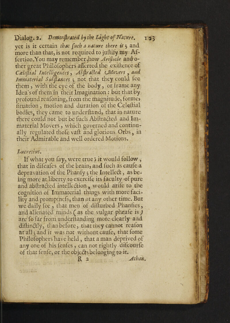 yet is it certain that fuch a nature there is 5 and more than that., is not required to juftify my Af- fertion.You may remember ^how Arifiotle and o- ther great Philofophers aflerted the exiftence of Calefiial Intelligences , AhfiraBed ^Movers , and Immaterial Suhfiances ^ not that they could fee them 5 with the eye of the body , or frame any Idea’s of them in their Imagination : but that by profound reafoning, from the magnitude, forme? lituation, motion and duration of the Celeftial Bodies, they came to underftand, that in nature there could not but be fuch Abftracted and Im¬ material Movers , which governed and continu¬ ally regulated thofe.vaft and glorious Orbs 5 in their Admirable and well ordered Motions. Lucretius. If what you fay, were true ? it would follow, that in difeafes of the brain, and fuch as caufe a depravation of the Phanfy ^ the Intellect, as be¬ ing more at liberty to exercife its faculty of pure and abftra&cd intelledion, would arife to the cognition of Immaterial things with more faci¬ lity and promptness, than at any other time. But we daily fee , that men of difturbed Phanfies, and alienated minds (as the vulgar phrafe is) are fo far from underftanding more clearly and diftin&Jy, than before, that they cannot reaton at all; and it was not without caufe, that fome Philofophers have held, that a man deprived of any one of his fenfes, can not rightly dilcourfe of that fenfe, or the obje&s belonging to it. R 2 Athan.