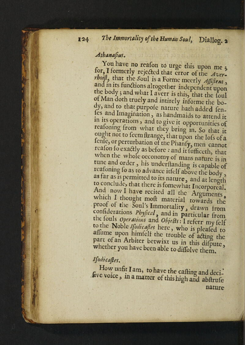 jitbanafius. You have no reafon to urge this upon me * j r>} formerly rejeded that error of the Aver- rbotft, that the^oul is a Forme mcerly Afliftent, au^enjtS fun,^Ions altogether independent upon the body; and what I averr is this, that the foul of Man doth truely and intirely informe the bo¬ dy, and to that purpofe nature hath added fen- les and Imagination, as handmaids to attend it in its operations, and to give it opportunities of reafomng from what they bring m. So that it ought not to feem Grange, that upon the lofs of a fenie, or perturbation of the Phanfy, men cannot reafon fo exadly as before; and it fufficeth, that when the whole oeconomy of mans nature is in tune and order, his undemanding is capable of reafomng fo as to advance itfelf above the bodv as far as is permitted to its nature, and at length to conclude, that there tsfomewhat Incorporeal Ad n°wI have recited all the Arguments ’ which I thought moft material towards the proof of the Soul’s Immortality, drawn from confiderations Phyfcal and in particular from the fouls Operations and ObjeBs: I referr mvfelf to the NobleIfodicafes here, who is pleaTe^ to afliime upon himlelf the trouble of atfting the part of an Arbiter betwixt us in this difpute, whether you have been able to diflolve them. ' Ifodicafes. How unfit lam, to have the carting and deci- live voice, in a matter of this high aifd abftrufe nature