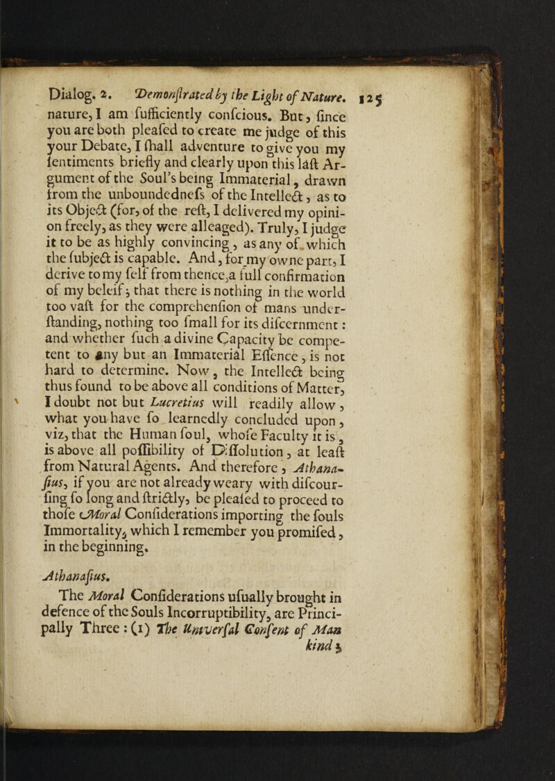 nature, I am fufficiently confcious. But, fince you are both pleafed to create me judge of this your Debate, I fhali adventure to give you my ientiments briefly and clearly upon this laft Ar¬ gument of the Soul’s being Immaterial, drawn from the unboundednefs of the Intelled, as to its Objed (for, of the reft, I delivered my opini¬ on freely, as they were alleaged). Truly, I judge it to be as highly convincing, as any of which the fubjed is capable. And, for my ownc- part, I derive to my felf from thence,a full confirmation of my beleif; that there is nothing in the world too vaft for the comprehenfion of mans under- ftanding, nothing too fmall for its difcernment: and whether fuch a divine Capacity be compe¬ tent to *ny but an Immaterial Effence,is not hard to determine. Now, the Intelled being thus found to be above all conditions of Matter, I doubt not but Lucretius will readily allow , what you have fo learnedly concluded upon , viz, that the Human foul, whofe Faculty it is, is above all poflibility of Diflolution, at leaft from Natural Agents. And therefore , Athana- fius, if you are not already weary withdifeour- fing fo long and ftridly, be plealed to proceed to thofe UWoral Confiderations importing the fouls Immortality, which I remember you promifed, in the beginning. Athanafius. The Moral Confiderations ufually brought in defence of the Souls Incorruptibility, are Princi¬ pally Three : (1) The Umverfal Genfent of Mm kind %