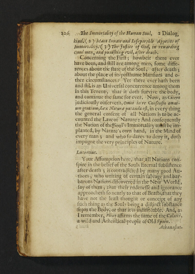 Ml 12 6 the Immortality of the Human Souf 2 Dialog, kind* ( 2 ) Mam Innate and Inseparable Appetite of lmrfiortaltiyl^ y}The Justice of Gody in rewarding Good men, and punching evil, after death. Concerning the Firft s hovvbeit there ever have been, and (till are among men, fome diffe¬ rences about the ftate of the Soul, after death ; about the place of its pofthume Manfion? and 0- ther circumftances: Yet there ever hath been and ftiiis an Univerfal concurrence among them in this Tenentr, that it doth furvive the body, and continue the fame for ever. How, as Cicero judicioufly obfervech, Omni in re Confenfio omni¬ um geniium^Lex Naturae putanda eft, in every thing the general confent of all Nations is to be ac¬ counted the Law of Nature : And confequently the Notion of thefSoul’s Immortality mftft be im¬ planted, by Nature’s own hand, in the Mind of every man 5 and who fo dares to deny it, doth impugne the very principles of Nature. 1 , i • . „ f . i j • ' 5 j-*• * *' j • * v .. Lucretius. Your AlTumption here, that.all Nations con- fpire in the belief of the Souls Eternal fubfiftence after death 5 is contradicted by many good Au¬ thors , who writing of certain falvage and bar¬ barous Nations.difeovered in the New World, fay of them , .that their rudeneffe and ignorance approacheth fo nearly to that of Beafts,that they have not the leaf! thought or conceipt of any filch thing as the Souls being a diftiuft fubftance from the Body, or that itrs indiffeiuble. Arid, as I remember, Pliny affirms the fame of the Calaici, a wild and Acheiftical people of Old Spain, i * Athanafms.