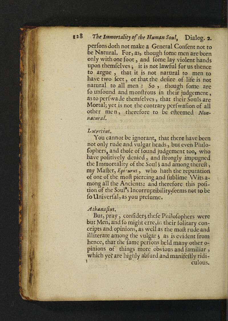 perfons doth not make a General Confent not to be Natural. For, as, though lome men are born only with one foot, and fome lay violent hands upon themfelves 3 it is not lawful for us thence to argue , that it is not natural to men to have two feet , or that the defire of life is not natural to all men : So , though fome are fo unfound and mondrous in their judgement, as to perfwade themfelves, that their Souls are Mortal; yet is not the contrary perfwafion of all other men, therefore to be efteemed Non- natural. Lucretius. You cannot be ignorant, that there have been not only rude and vulgar heads, but even Philo- fophers, and thole of found judgement too, who have politively denied, and drongly impugned the Immortality of the Soul $ and among thered, my Mafter, Epicurus, who hath the reputation of one of the mod piercing_and fublime Wits a- mong all the Ancients; and therefore this por¬ tion of the Soul*s Incorruptibilitydeems not to be foUniverfal,asyou prefume, 1 Athamfius. But,pray, confider*thefePhilofophers were but Men, and fo might erre,in their lolitary con- ceipts and opinions, as well as the mod rude and illiterate among the vulgar 3 as is evident from hence, that the lame perlons held many other o- pinions of things more obvious and familiar , which yet are highly abfurd andmanifedly ridi- * culous.