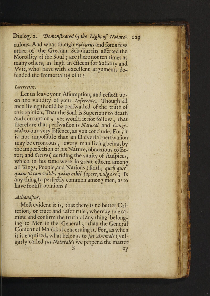 culous. And what though Epicurus and fome few other of the Grecian Scholiarchs afferted the Mortality of the Soul 5 are there not ten times as many others* as high in efteem for Solidity and Wit* who have with excellent arguments de¬ fended the Immortality of it ? Lucretius. Let us leave your Affumption, and reflect up¬ on the validity of your Inference. Though all men living ihould be perfwaded of the truth of this opinion* That the Soul is Superiour to death and corruption 5 yet would it not follow * that therefore that perl wafion is Natural and Conge¬ nial to our very Effence, as you conclude. For* it is not impoffible that an tlniverfal perfwafton may be erroneous * every man living being* by the imperfe&ion of his Nature, obnoxious to Er¬ ror^ and Cicero ( deriding the vanity of Aufpices, which in his time were in great efteem among all Kings, People*and Nations) faith, quafi quic- quam fit tam valde, quam nthil f tpere> vulgare 5 Is any thing fo perfectly common among men* as to have foolifh opinions l jithanafius. Moft evident it is, that there is no better Cri¬ terion, or truer and fafer rule, whereby to exa¬ mine and confirm the truth of any thing belong¬ ing to Men in the General, than the General Confent of Mankind concerning it. For, as when it is enquired, what belongs to jus u4nimale ( vul¬ garly called jus Naturale) we perpend the matter S by