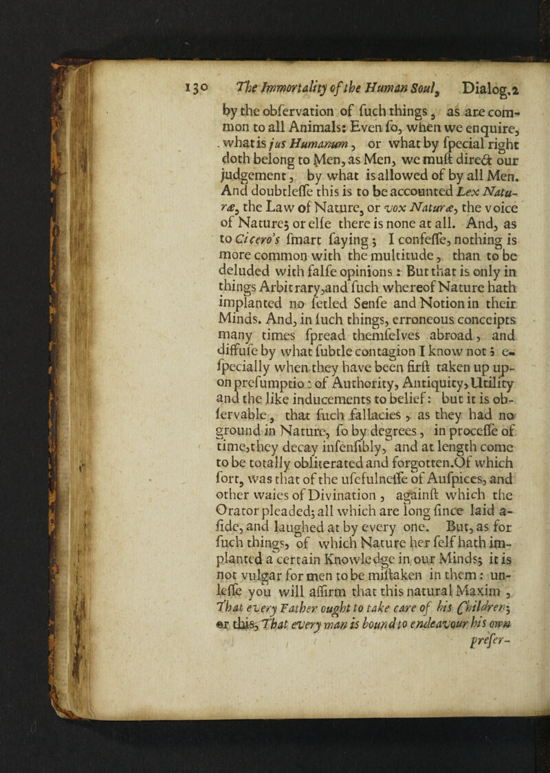 by the obfervation of fuch things , as are com¬ mon to all Animals: Even fo, when we enquire, . what is jus Humanum, or what by fpecial right doth belong to Men, as Men, we muft direct our judgement, by what is allowed of by all Men. And doubtleffe this is to be accounted Lex Natu- r<e, the Law of Nature, or vox Naturee^ the voice of Nature^ or elie there is none at all. And, as to Cicero's fmart faying; I confeffe, nothing is more common with the multitude, than to be deluded with falfe opinions: But that is only in things Arbitrary,and fuch whereof Nature hath implanted no fetled Senfe and Notion in their Minds. And, in luch things, erroneous conceipts many times fpread themfelves abroad, and diffufe by what fubtle contagion I know not 5 e- fpecially when they have been firft taken up up¬ on prefumptio: of Authority, Antiquity, Utility and the like inducements to belief: but it is ob- iervable , that fuch fallacies , as they had no ground in Nature, fo by degrees, in proceffe of time,they decay infenfibly, and at length come to be totally obliterated and forgotten.Of which fort, was that of the ufefulneife of Aufpices, and other waies of Divination , againft which the Orator pleaded; all which are long fince laid a- fide, and laughed at by every one. But, as for fuch things, of which Nature her felf hath im¬ planted ascertain Knowledge in our xMinds; it is not vulgar for men robe miftaken in them: un~ leffe you will affirm that this natural Maxim , That every Father ought to take care of bis (fhildren^ every man is bound to endeavour his own prefer-