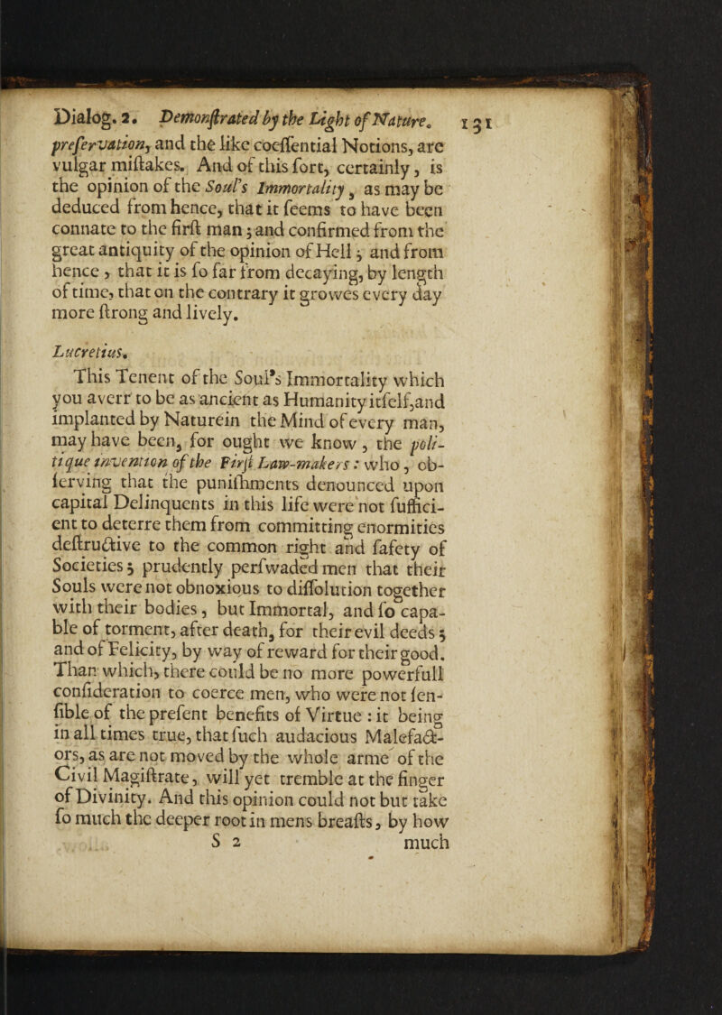 frefervationr and the like coelfential Notions, are vulgar miftakes. And of this fort, certainly, is the opinion of the Soul's Immortality 9 as may be deduced from hence, that it feems to have been connate to the firft man; and confirmed from the great antiquity of the opinion of Hell , and from hence , that it is fo far from decaying, by length of time? that on the contrary it grovves every day more ftrong and lively. Lucretius• This Tenent of the SopI*s Immortality which you avert to be as ancient as Humanity itfelf,and implanted by Naturein the Mind of every man, may have been, for ought we know, the poli¬ tique invention of the Firji Law-makers: who , c fi¬ ler yin g that the punifhments denounced upon capital Delinquents in this life were not fuffici- ent to deterre them from committing enormities deftrudtive to the common right and fafety of Societies 3 prudently perfwaded men that their Souls were not obnoxious to difloiution together with their bodies, but Immortal, and fo capa¬ ble of torment, after death, for their evil deeds 3 and of Felicity, by way of reward for their good. Than which, there could be no more powerful! confideration to coerce men, who were not len- fible of the prefent benefits of Virtue : it being in all times true, that luch audacious Malefadt- ors, as are not moved by the whole arme of the Civil Magiftrate, will yet tremble at the finger of Divinity. And this opinion could not but take fo much the deeper root in mens breafts, by how S 2 much