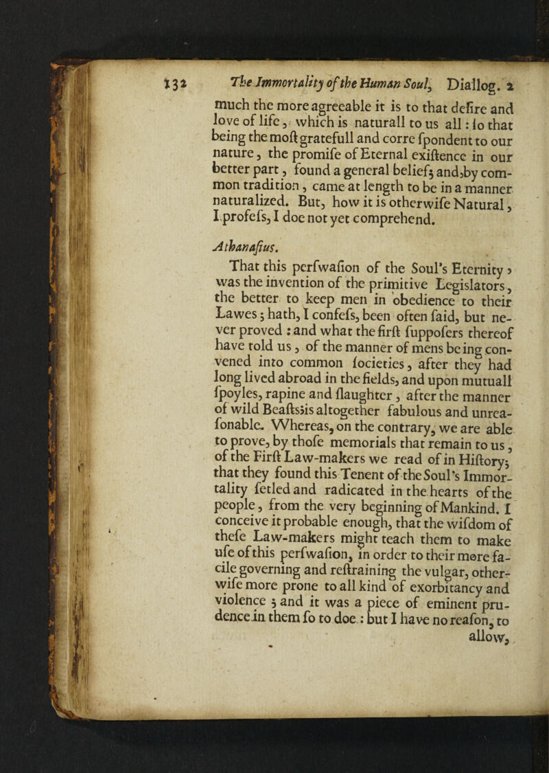 much the more agreeable it is to that defire and love of life, which is naturall to us all: io that being the moftgratefull and corre fpondent to our nature, the promife of Eternal exiftence in our better part, found a general belief* and,by com¬ mon tradition, came at length to be in a manner naturalized. But, how it is otherwife Natural, I.profefs, I doe not yet comprehend. Athanafius, That this perfwafion of the Soul’s Eternity > was the invention of the primitive Legislators, the better to keep men in obedience to their Lawes; hath, I confefs, been often faid, but ne¬ ver proved :and what thefird fuppofers thereof have told us, of the manner of mens be ing con¬ vened into common locieties, after they had long lived abroad in the fields, and upon mutuall fpoyles, rapine and (laughter, after the manner of wild Beadsjis altogether fabulous and unrea- fonable. Whereas, on the contrary, we are able to prove, by thofe memorials that remain to us, of the Fird Law-makers we read ofinHidory* that they found this Tenent of the Soul’s Immor¬ tality fetled and radicated in the hearts of the people, from the very beginning of Mankind. I conceive it probable enough, that the wifdom of thefe Law-makers might teach them to make ufeofthis perfwafion, in order to their more fa¬ cile governing and redraining the vulgar, other- wife more prone to all kind of exorbitancy and violence * and it was a piece of eminent pru- deneein them fo to doe.: but I have no reafon, to