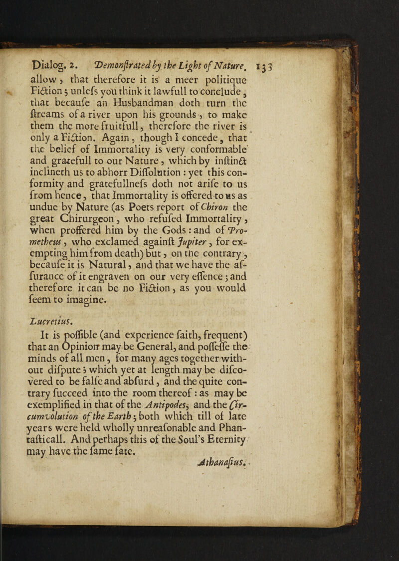 allow , that therefore it is a meer politique Fi&ion 3 unlefs you think it lawfull to conclude 5 that becaufe an Husbandman doth turn the ftreams of a river upon his grounds, to make them the more fruitfull , therefore the river is only a Fiction. Again , though I concede 5 that the belief of Immortality is very conformable’ and gratefullto our Nature, which by inftinft inclineth us to abhorr Diffolution : yet this con¬ formity and gratefullnefs doth not arife to us from hence , that Immortality is offered to ms as undue by Nature (as Poets report of Chiron the great Chirurgeon , who refufed Immortality , when proffered him by the Gods: and of ‘Pro¬ metheus 3 who exclamed againft Jupiter , for ex¬ empting him from death) but 3 on tne contrary, becaufe it is Natural , and that we have the af- furance of it engraven on our very effence 5 and therefore it can be no Fi&ion, as you would feem to imagine. Lucretius. It is poffible (and experience faith, frequent) that an Opinionr may be General, and poffeffe the minds of all men, for many ages together with¬ out difpute 5 which yet at length may be difco- vered to be falfe and abfurd, and the quite con¬ trary fucceed into the room thereof: as may be exemplified in that of the Antipodes, and the fir~ cumvolution of the Earth*, both which till of late years were held wholly unreafonable and Phan- tafticalL And perhaps this of the-Soul’s Eternity may have the lame fate. Athanafius,