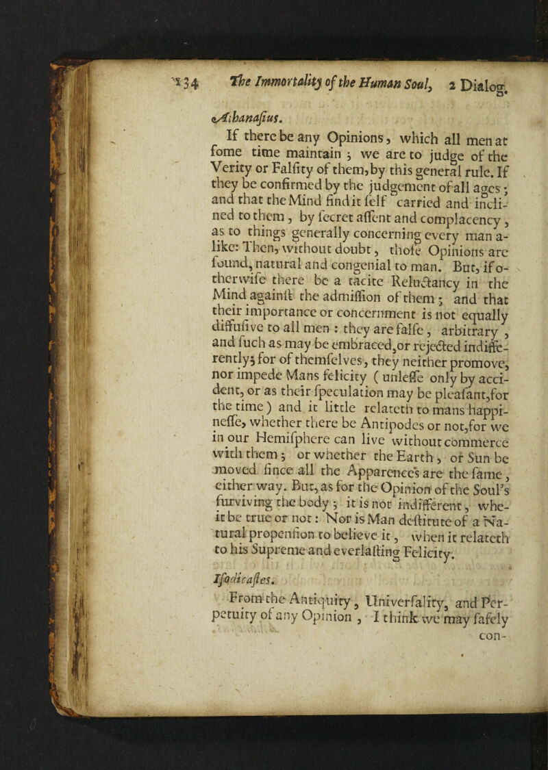 vAibanafius. If there be any Opinions, which all men at fome time maintain j we are to judge of the Verity or Falfity of them,by this general rule. If they be confirmed by the judgement of all acres; and that the Mind find it felf carried and incli¬ ned to them, by lecret affent and complacency , as to things generally concerning every man a- likc: Then, without doubt, thole Opinions are lound, natural and congenial to man. But, ifo- ther wife tuere be a tacitc Reludlancy in the Mind again!! the admiflion of them j and that their importance or concernment is not equally diffufive to all men : they are falle, arbitrary , and luch as may be embracedjOr rejected indiffe¬ rently} for of themfelves , they neither promove, nor impede Mans felicity (unleife only by acci¬ dent, or as theirSpeculation may be pleafant,for the time ) and it little relateth to mans happi- neffe, whether there be Antipodes or not,for we inpur Hemifphere can live without commerce with them j or whether the Earth, or Sun be moved iince all the Apparences are the fame, either way. But, as for the Opinion of the Soul’s lurviving tiie body ; it is not indifferent, whe¬ re be true or not: Nor is Man deftitute of a Na¬ tural propenlion to believe it, when it relateth to his Supreme and e verlaliing Felicity. •+J •' * J 1 . A . ? . ; If « v■ v J - '* ‘ J 4^- *« i Ifadicaftes. From the Antiquity 9 Univerfalrry, and Per¬ petuity oi any Opinion 7 I think, we may fafely con-