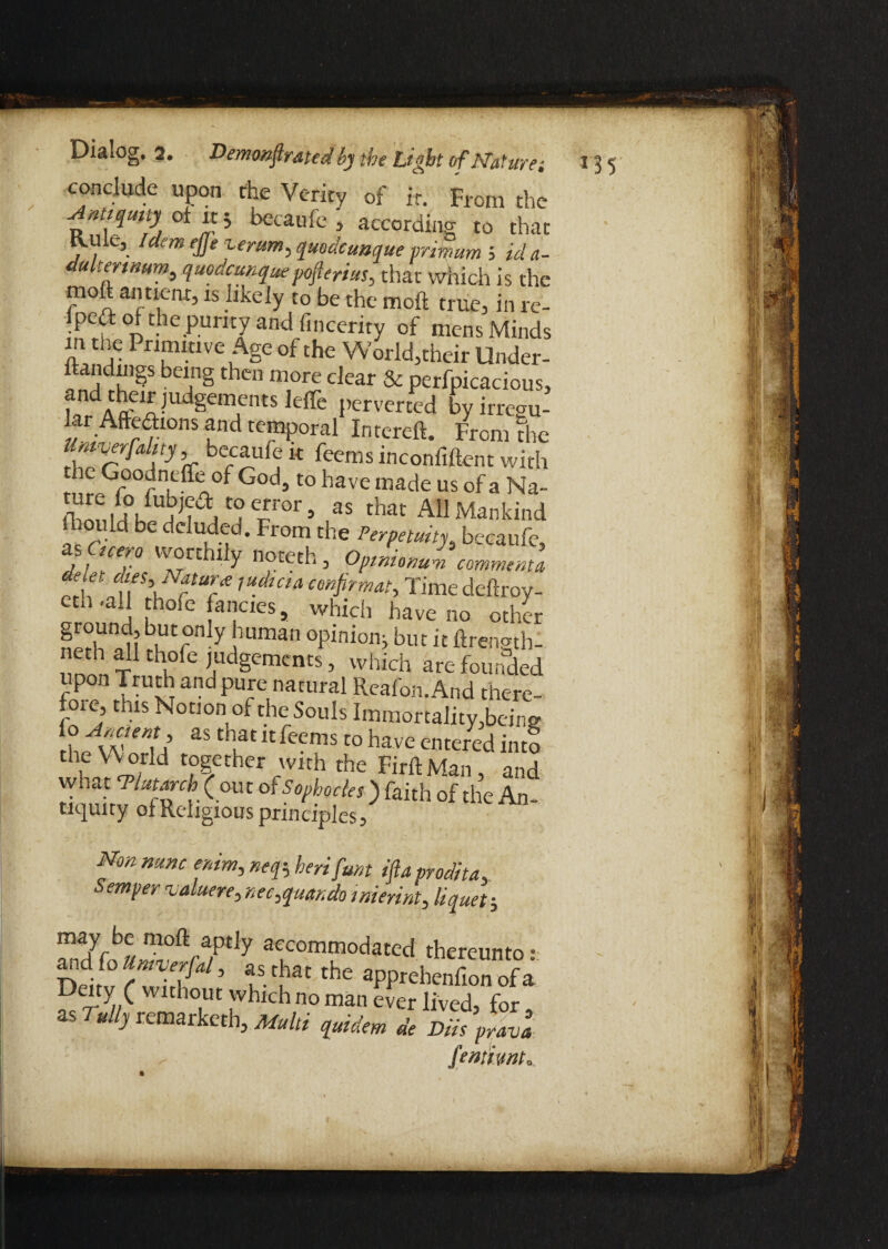 conclude upon the Verity of it. From the becaufe , according to that Rule, Idem ejje zerum, quodcunque prim urn 5 id a- dultenmm, quodcunquepofterius, that which is the moft antient, is hxely to be the mo ft true, in re- lped of the purity and fincerity of mens Minds m the Primitive Age of the World,their Under- ftandings being then more clear & perfpicacious, ! !!dAftC1X-UdgeiTntS leffe l,ervcrccd by irregu- ar Afteftions and temporal Intereft. From the Umverfalny becaufe k feems inconfiftent with the Goodncffe of God, to have made us of a Na- r1'0’ ,aS that A11 Mankind lhould be deluded. From the Perpetuity, becaufe, !ce™ 'vorthily noteth, Opinionum comments deiet dies. Nature / udicia confirm at, Timedeftroy- eth .all thofe fancies, which have no other nerhS'r'1 Y 1Uman °Pinion>but« ftrength- neth all thofe judgements, which are founded upon Truth and pure natural Reafon. And there¬ fore, this Notion of the Souls Immortality,being rht^U a$ UlaC “feems t0 have cntered into UnVXT d ?|ether rWIth the RrftMan, and what ‘Plutarch (out of Sophocles) faith of the An¬ tiquity of Religious principles. Non nunc enim, neq-, herifunt ifta prodita. Semper ualuere, nec,quando interim, liquet; S^S°V/Ptiy acLcomfodatcd thereunto: and fo Universal, a s tha t the apprehenfion of a Deity ( without which no man ever lived, for, as Tully remaiketh, Multi quidem de Diis prava : ^ fentiwt„