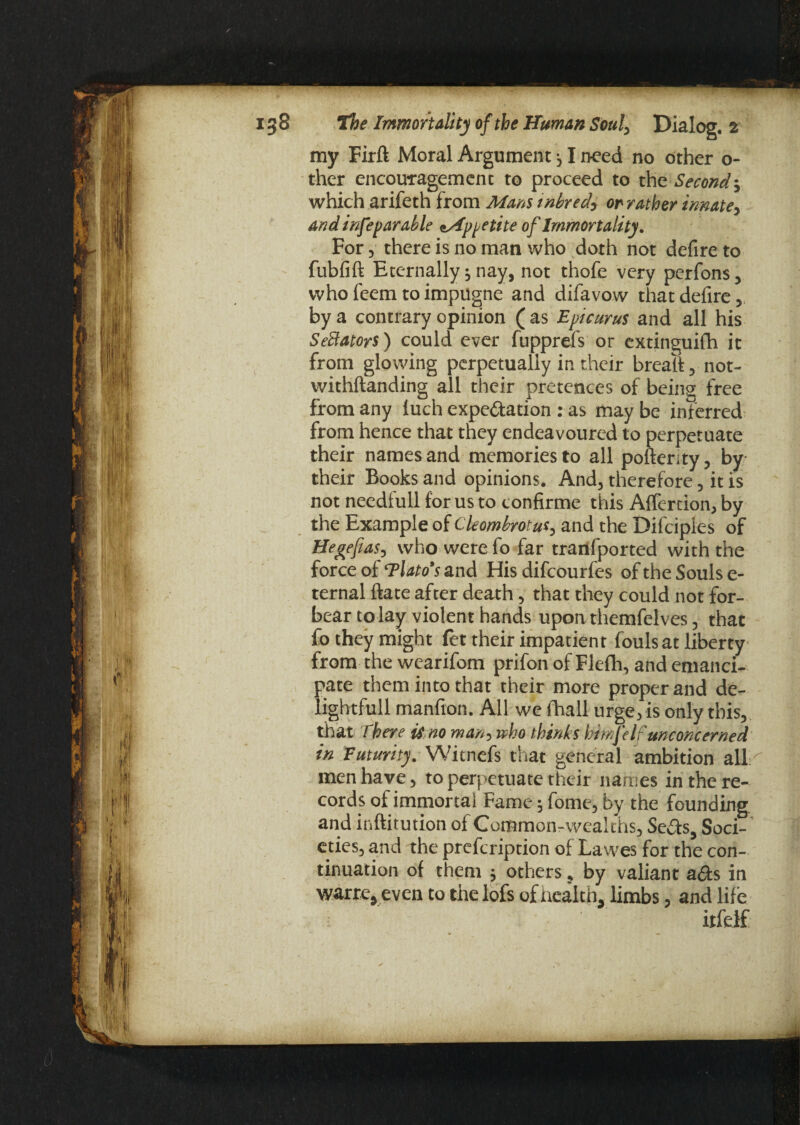 my Firft Moral Argument 31 need no other o- ther encouragement to proceed to the Second3 which arifeth from Mans inbredy or rather innate, and inferrable ^Appetite of Immortality. For, there is no man who doth not defire to fubfift Eternally 3 nay, not thofe very perfons, who feem toimpugne and difavow that defire, by a contrary opinion ( as Epicurus and all his Senators) could ever fupprefs or extinguifh it from glowing perpetually in their breaif, not- withftanding all their pretences of being free from any luch expe&ation : as may be inferred from hence that they endeavoured to perpetuate their names and memories to all pofterity, by their Books and opinions. And, therefore, it is not needfull for us to tonfirme this Affertion, by the Example of Cleombrotus, and the Difciples of Hegefias, who were fo far trarlfported with the force of ‘Tlato’s and His difcourfes of the Souls e- ternal ftate after death, that they could not for¬ bear to lay violent hands upon themfelves, that fo they might fet their impatient fouls at liberty from the wearifom prifon of Flefh, and emanci¬ pate them into that their more proper and de- lightfull manfron. All we fhall urge, is only this, that There is no man, who thinks himjelf unconcerned in Futurity. Witnefs that general ambition all ^ men have, to perpetuate their names in the re¬ cords of immortal Fame 3 fome, by the founding and inftitution of Common-wealths, Seas. Soci¬ eties, and the prefcription of Lawes for the con¬ tinuation of them , others ? by valiant aas in warre, even to the lofs of Health, limbs, and life itfelf