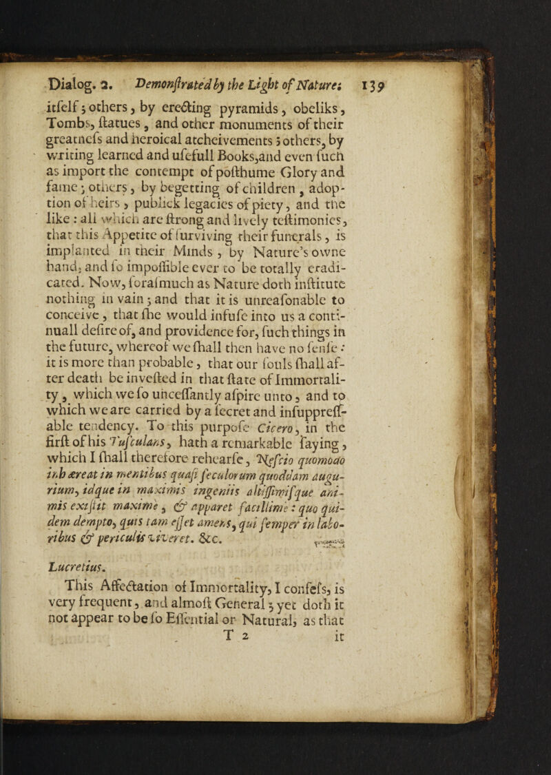 itfclf; others, by ere&ing pyramids, obeliks, Tombs, ftatues, and other monuments of their greatnefs and heroical atcheivements j others, by writing learned and ufefull Books,and even fuch as import the contempt of pofthume Glory and fame i others, by begetting of children , adop¬ tion of heirs, publick legacies of piety, and the like : all which are ftrong and lively teftimonies, that this Appetite of Surviving their funerals, is implanted in their Minds, by Nature’s owne hand; and io impollible ever to be totally eradi¬ cated. Now, forafmuch as Nature doth inftitute nothing 111 vain; and that it is unreafonable to conceive, that the would infufe into us a conti- nuall defire of, and providence for, fuch things in the future, whereof we (hall then have no fenfe : it is more than probable, that our fouls {hall af¬ ter death be inverted in that ftate of immortali¬ ty, which wefo uhceflantly afpire unto, and to which we are carried by a 1‘ecret and infuppreflf- able tendency. To this purport; Cicero, in the firft of his Tujculms, hath a remarkable faying, which I fhall therefore rehearfe, Nsfcio quomodo mh treat in mentibus quaji feculorum quoddam augu- rium-yidquein maxims ingeniis altij/imifque ani- mis exijtit maxi me , & apparet facillime: quo qui- dem dempto, quts tarn ejjet amens, qui femper in labo¬ rious <& periculis liveret. Sic. ' *4*1. ■ r* ^ Lucretius. This Affe&ation of Immortality, I confefs, is very frequent, and almoft General 3 yet doth it not appear to be lo Ertentialor Natural, as that T 2 it