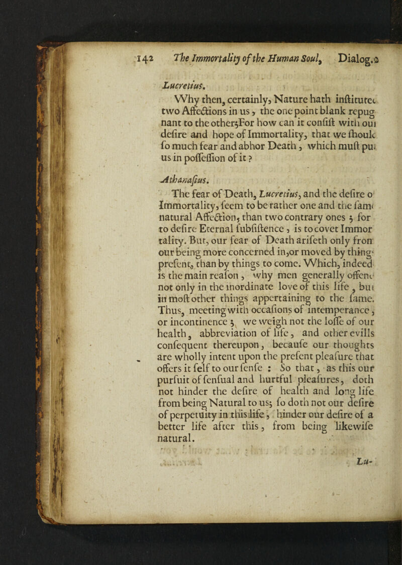 1t l; 'ij % r 142 The Immortality of the Human Souly Dialog, *2 Lucretius. Why then, certainly3 Nature hath inftitutec two Affe&ions in us, the one point blank repug nant to theother$For how can it confift with ouj defire and hope of Immortality, thatwefhouk fo much fear and abhor Death, which muft pui us in pofleflion of it ? Atbanafius. The fear of Death, Lucretius, and the defire o Immortality, leem to be rather one and the fam< natural Affe<5tion5 than two contrary ones $ for to defire Eternal fubfiftence , is to covet Immor tality. But, our fear of Death arifeth only frorr our being more concerned in,or moved by things prefentj than by things to come. Which, indeed is the main reafon , why men generally offenc not only in the inordinate love of this life , bin in moft other things appertaining to the fame. Thus, meeting with occafions of intemperance, or incontinence } we weigh not the Ioffe of our health, abbreviation of life, and other evills confequent thereupon, becaufe our thoughts are wholly intent upon the prefent pleafure that offers it felf to our fenfe : So that, as this our purfuit of fenfual and hurtful pleafures, doth not hinder the defire of health and long life from being Natural to us$ fo doth not our defire of perpetuity in this life, hinder our defire of a better life after this, from being like wife natural. Lu- »