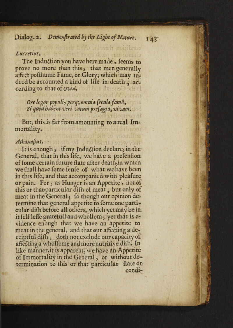 Lucretius. The Indu&ion you have here made > feems to prove no more than this > that men generally affed pofthume Fame, or Glory*, which may in¬ deed be accounted a kind of life in death , ac¬ cording to that of Ovid, Ore legar populi, perqy omnia [ecula fam a y Si quid habent veri vatum prefagia, vivam. T - ) ' •' -*■ f . i ; f;. . 1'. :\r But, this is far from amounting to a real Im* mortality. Athanafius. ■ It is enough y if my Induction declare* in the General, that in this life, we have a prefenfion of fome certain future ftate after death,in which we fhall have fome fenfe of what we have been in this life, and that accompanied with pleafure or pain. For, as Hunger is an Appetite * not of this or tharparticular difh of meat y but only of meat in the General $ fo though our opinion de¬ termine that general appetite to fome one parti¬ cular difh before all others, which yet may be in it felf leffe gratefull and whollom, yet that is e- vidence enough that we have an appetite to meat in the general, and that our affecting a de- ceiptful difh, doth not exclude our capacity of affedinga wholfome and more nutritive difh. In like manner,it is apparent, we have an Appetite of Immortality in the General, or without de«^ termination to this or that particular ftate or condi-