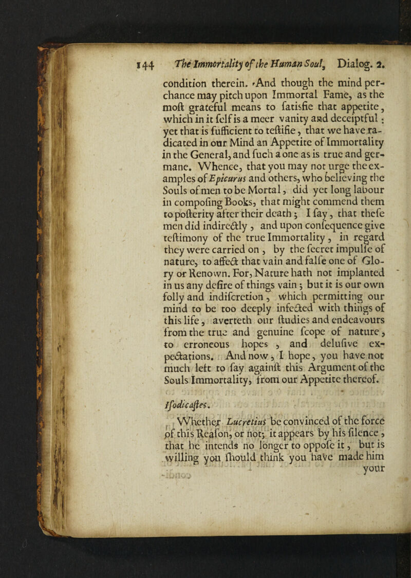 condition therein. 'And though the mind per¬ chance may pitch upon Immortal Fame, as the moft grateful means to fatisfie that appetite, which in it felf is a meer vanity awd deceiptful: yet that is fufficient to teftifie, that we have ra¬ dicated in our Mind an Appetite of Immortality in the General, and fuch a one as is true and ger¬ mane. Whence, that you may not urge the ex¬ amples of Epicurus and others, who believing the Souls of men to be Mortal, did yet long labour in compofing Books, that might commend them to pofterity after their death; I fay, that thefe men did indire&ly , and upon conlequence give teftimony of the true Immortality , in regard they were carried on , by the fecret impulle of nature, to affect that vain and falfe one of Glo¬ ry or Renown. For, Nature hath not implanted in us any defire of things vain ^ but it is our own folly and indiferetion , which permitting our mind to be too deeply infe&ed with things of this life, averteth our ftudies and endeavours from the true and genuine fcope of nature, to erroneous hopes , and delufive ex¬ pectations. And now, I hope, you have not much left to fay againft this Argument of the Souls Immortality, from our Appetite thereof. y ■ 1 • ** ”■* ■ r ' c ■ f » . , • ,■ ♦ * 1 . , y i . : . > $ • >-* . . a j - , j i j i j . J -r Jfodicaftes. Whether Lucretius be convinced of the force pf this Reafon, or hoty it appears by his filence , that he intends no longer to oppofe it, but is willing you fhould think you have made him your