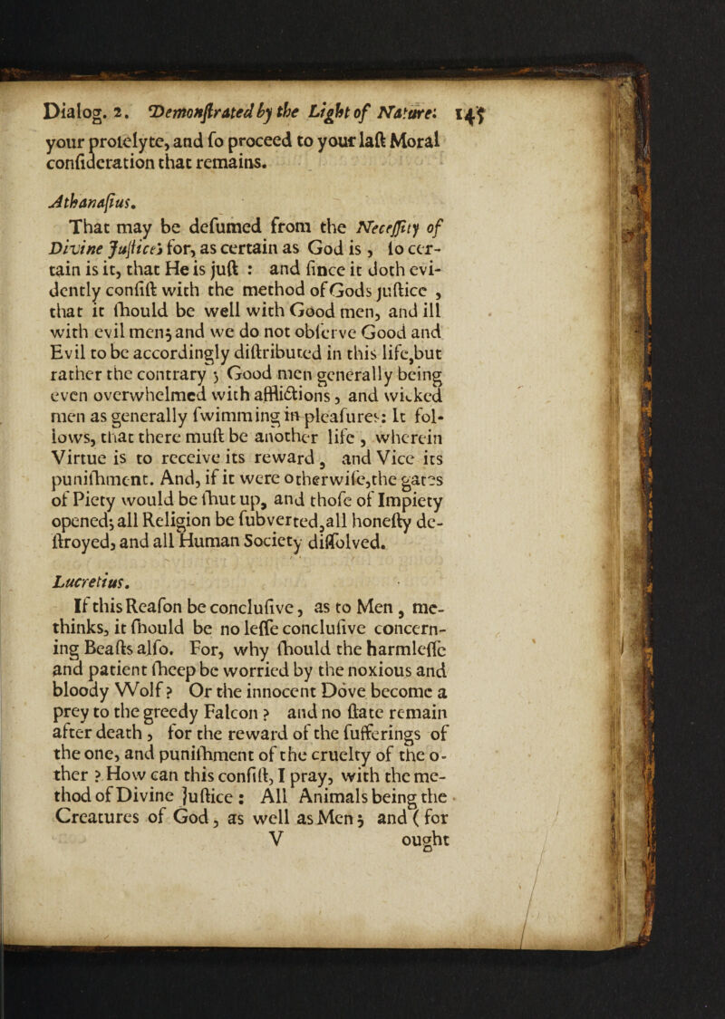 your proielyte, and fo proceed to youclaft Moral confideration that remains. uithanafus. That may be defumed from the Neceffuy of Divine JujticeS for, as certain as God is, io cer¬ tain is it, that He is juft : and fince it doth evi¬ dently confift with the method of Gods juftice , that it fhould be well with Good men, and ill with evil men$ and we do not obferve Good and Evil to be accordingly diftributed in this life,but rather the contrary 3 Good men generally being even overwhelmed with affli&ions, and wicked men as generally fwimmingmpleafures: It fol¬ lows, that there muft be another life , wherein Virtue is to receive its reward, and Vice its punifhment. And, if it were other wife,the gates of Piety would be fhut up, and thofe of Impiety opened*, all Religion be fubverted,all honefty de- liroyed, and all Human Society diflTolved. •V - I , ■ / * / Lucretius. If thisReafon be concluftve, as to Men , me- thinks, it fhould be no lefle concluiive concern¬ ing Beads alfo. For, why fhould the harmleftc and patient fheep be worried by the noxious and bloody Wolf ? Or the innocent Dove become a prey to the greedy Falcon ? and no ftate remain after death , for the reward of the fufferings of the one, and punifhment of the cruelty of the o- ther ? How can this confift, I pray, with the me¬ thod of Divine juftice : All Animals being the Creatures of God, as well as Men 5 and (for V ought