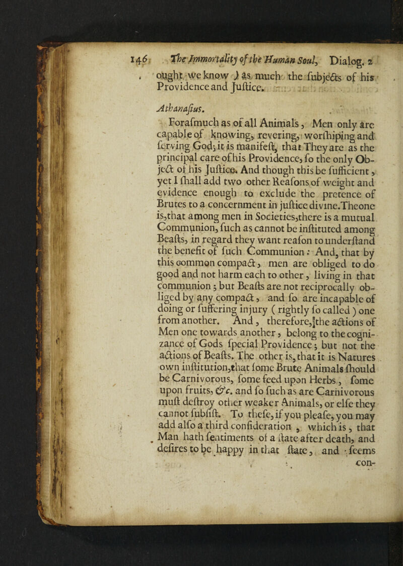 i ought we know ) much the fubjeCts of his Providence and Juftice. Athanafius. . / Foraftnuch as of all Animals, Men only are capable of knowing, revering, worihipingand Curving God} it is manifeft, that They are as the principal care of his Providence, fo the only Ob¬ ject ol his Juftice And though this be fufficient, yet I fhall add two other Reafons of weight and evidence enough to exclude the pretence of Brutes to a concernment in juftice divme.Theone is,that among men in Societies,there is a mutual Communion, fuch as cannot be inftituted among Beafts, in regard they want reafon to underftand the benefit of fuch Communion: And, that by this common compact, men are obliged to do good and not harm each to other, living in that communion; but Beafts are not reciprocally ob¬ liged by any compact, and fo are incapable of doing or fuffering injury ( rightly fo called) one from another. And , therefore,jthe actions of Men one towards another, belong to the cogni¬ zance of Gods fpecial Providence; but not the actions of Beafts. The other is, that it is Natures own inftitution,that (ome Brute Animals fhould be Carnivorous, fome feed upon Herbs, fome upon fruits, and fo fuch as are Carnivorous muft deftroy other weaker Animals, or elfe they cannot fubfift.- To thefe,if you pleafe, you may add alfo a third confideration , which is, that . Man hath fentiments ot a date after death, and defires to be happy in that ftate, and Teems