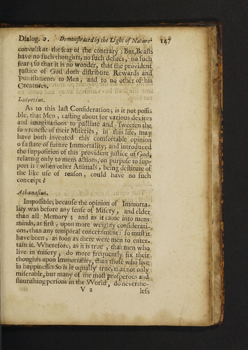 cohvulftat the fear of the contrary : But,Beads have no fuch thoughts, no fuch deiires y no fuch fear $ ft> that it is no wonder* thaf the provident juftice of God doth diftribute Rewards and puniihrnents to Men 5 and to no other of his GrcatureSi oj . Vb7/jsLorfha#/ - t 4 Lucretius, A.s to this laft Coniideration, is it not polfi4 .ble, that Men ? cafting about for various devices and imaginations to palliate and ‘fweeten the lowfenefleof their Miferies, in this life, may have both invented this comfortable opinion o fa fete of future Immortality; and introduced the luppolition of this providen t juftice of God, relating only to mens actions, on purpofe to l'up- port it •• when other Animals, being destitute of the like ufe of reafon, could have “ch conceipt i Jithanafius. Impofltibic} bccaufe the opinion of Immorta lity was before any fenfe of Mifery, and elder than all Memory 5 and as it came into mens minds, at firft , upon more weighty confiderati ons,than any temporal concernment: fo muftit* have been , as ioon as there were men to enter, tain it. Wherefore, as it is true ,' that men who live in milery, do more frequently fix their thoughts upon Immortality, than thofe who' live in happinefe: So is it- equally'' true, that hot only miierablc, but many of the moft profperous and nourifhingperlons in the Worid^ do neverchc- i; V 2 lefs