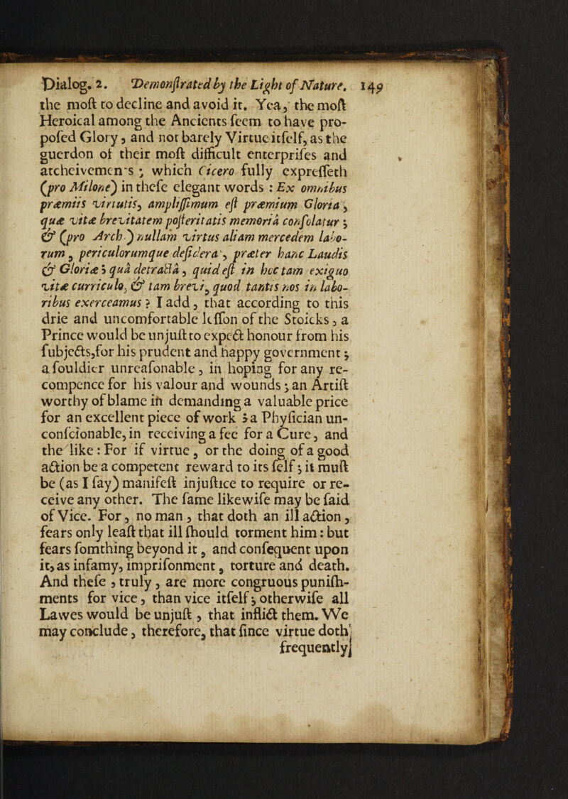 the moll to decline and avoid it. Yea, the moft Heroical among the Ancients feem to have pro- poled Glory 5 and not barely Virtue itfelf, as the guerdon ol their moft difficult enterprifes and atcheivemeirs • which Cicero fully expreffeth (pro Milont) in thefe elegant words : Ex omnibus pr&miis ziriuti^ ampliffimum eft premium Gloria , qu<e vit& brezitatem pofteritatis memoria confolatur 3 &(p ro Arch ) nullam zirtus alt am mercedem labo- rum 3 periculorunique deficiency prater banc Laudis & Glori<e$ qua cletrabla) quid eft in hectam exiguo zit* curricula. & tam brezi9 quod tantis nos in labo- ribus exerceamus ? I add , that according to this drie and uncomfortable lclfon of the Stoicks , a Prince would be un juft to expeft honour from his fubje£ts,for his prudent and happy government y afouldicr unreafonable 5 in hoping for any re- compence for his valour and wounds > an Artift worthy of blame in demanding a valuable price for an excellent piece of work >a Phylician un- con felon able, in receiving a fee for a Cure, and the like: For if virtue 5 or the doing of a good aftion be a competent reward to its felf $ it mull be (as I fay) manifeft injuftice to require or re¬ ceive any other. The fame likewife may be faid of Vice. For 5 no man, that doth an illa&ion, fears only leaft that ill fhould torment him: but fears fomthing beyond it , and consequent upon it,as infamy, imprifonment, torture and death. And thefe 5 truly, are more congruous punifti- ments for vice, than vice itfelf*, other wife all Lawes would be unjuft , that inflift them. We may conclude, therefore, that fince virtue doth] frequently]
