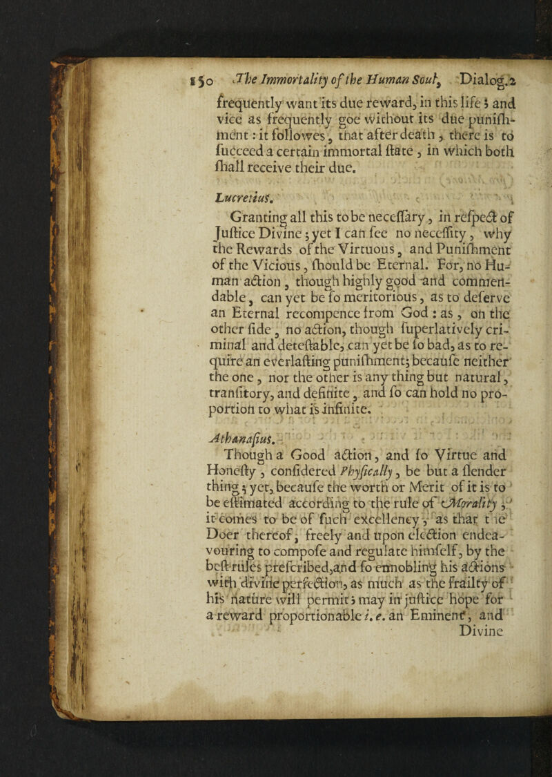 frequently want its due reward, in this life ? and vice as frequently goe without its due punifh* tnent: it followes, that after death, there is to fucceed a certain immortal ftate, in which both fhall receive their due. Lucretiuf. Granting all this to be neceffary, in refped of Juftice Divine; yet I can fee no neceflity, why the Rewards of the Virtuous 5 andPunifhment of the Vicious, fhould be Eternal. For, no Hu¬ man adion , though highly good *and commen¬ dable , can yet be fo meritorious, as to deferve an Eternal recompence from God : as , on the other fide 3 no adion, though fuperlatively cri- ' minal and deteftable, can yet be fo bad3as to re¬ quire an everlafting punifhmeni; becaufe neither the one, nor the other is any thing but natural, tranlitory, and definite 3 and fo can hold no pro¬ portion to what is infinite. Athanafius. Though a Good adion, and fo Virtue and Honefty , confidered Phyfically, be but a {lender thing $ yet, becaufe the worth or Merit of it is to be eftimated according to the rule of cjMorality , ' it comes to be of fuch excellency, as that t ic Doer thereof, freely and upon elcdion endea¬ vouring to compofe and regulate himfelf, by the beft rules prefcribed,a.nd fo ennobling his adions with divine perfedion, as much as the frailty of his nature will permit? may in*juftice hope for a reward proportionable /. e. an Eminent*, and d i Divine
