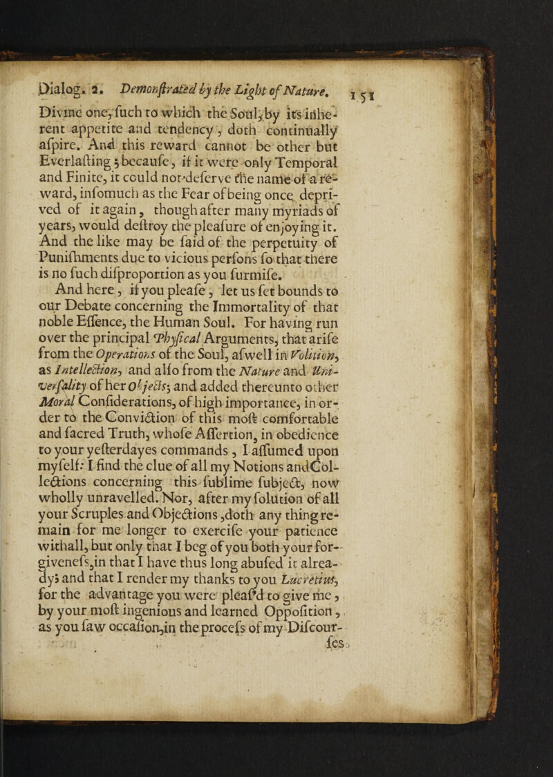 Divine one, fuch to which the Soul, by its inhe¬ rent appetite and tendency, doth continually afpire. And this reward cannot be other but Everlafting^becaufe, if it were only Temporal and Finite, it could notdeferve the name of a re¬ ward, infomuch as the Fear of being once, depri¬ ved of it again, though after many myriads of years, would deftroy the pleafure of enjoying it. And the like may be faid of the perpetuity of Punifhments due to vicious perfons fo that there is no fuch difproportion as you furmife. And here, if you pleafe, let us fet bounds to our Debate concerning the Immortality of that noble Effence, the Human Soul. For having run over the principal Thyfical Arguments, thatarife from the Operations of the Soul, afwell in Volition.) as intellebfion, and allo from the Nature and Uni- 'veyfehty of hero^/V#S5 and added thereunto other Moral Confiderations, of high importance, in or¬ der to the Conviction of this moft comfortable and facred Truth, whofe Affertion, in obedience to your yefterdayes commands, I affirmed upon myfelf: I find the clue of all my Notions andCol- le&ions concerning this fublime fubjeCt, now wholly unravelled. Nor, after my folution of all your Scruples and Objections ,doth any thingre- main for me longer to exercife your patience withall, but only that I beg of you both your for- givenefs^in that I have thus long abufed it alrea- dyS and that I render my thanks to you Lucretius, for the advantage you were pleaf’d to give me, by your moft ingenious and learned Oppofition 5 as youfaw occafion,in theprocefs of my Difcour-