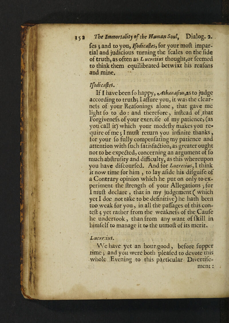 li¬ ft h ! i i* 15a The Immortality of the Human Soul, Dialog. 3. fes $ and to you, IfodicadeSy for your moft impar¬ tial and judicious turning the Icales on the fide of truth, as often as L ucretius thought,or fcemed to think them equilibrated Eetwixt his reafons and mine. IfodicafleS. * If I have been fo happy, ^4thanafm^as to judge according to truth, I auure you, it was the clear- nels of your Realonings alone, that gave me light fo to do : and therefore, inftead of,that Forgivenefs ofyourexercife of my patience, (as you call it) which your modefty makes you re* quire of me * I muft return you infinite thanks, lor your fo fully compenfating my patience and attention with fuch fatisfa£Uon,as greater ought not to be expe&ed, concerning an argument ol fo much abftrulity and difficulty, as this whereupon . you have dikourfed. And lor Lucretius, I think it now time for him , to lay afide his difguife of a Contrary opinion which he put on only to ex¬ periment the ftrength of your Allegations jfor I muft declare , that in my judgement ( which yet I doe not take to be definitive) he hath been too weak for you, in all the paffages of this con- teft 5 yet rather from the weaknefs of the Caufe he undertook, than from any want offkill in himfelf to manage it to the utmoft of its merit. * m. ' i . Lucretius. >> \ * * ■ We have yet an hoirngood, before fupper rime j and you were both plealcd to devote this whole Evening to this particular Divertife- \ ment: ,