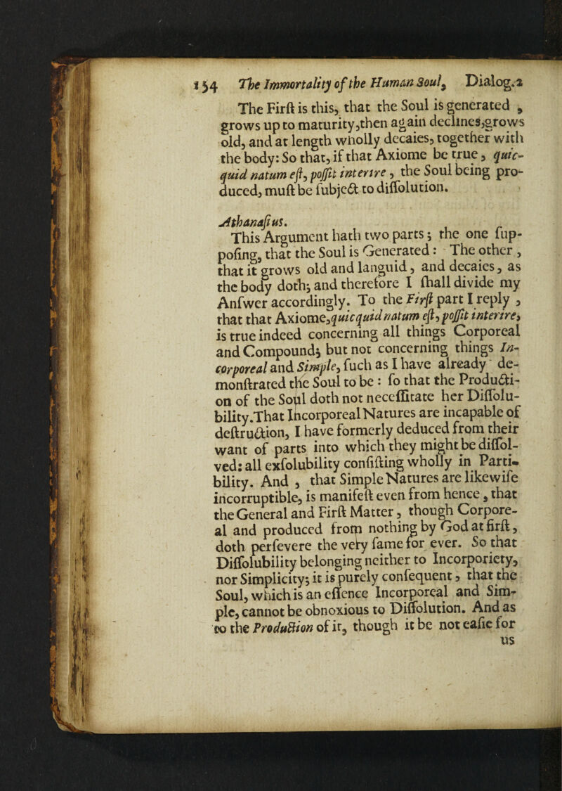 The Firft is this, that the Soul is generated , grows up to maturity,then again declines,grows old, and at length wholly decaies, together with the body: So that, if that Axiome be true, qui'c- quid natum efl,poJfit interire, the Soul being pro¬ duced, muft be fubjeCt to diffolution. uithanafius. This Argument hath two parts; the one fup- pofing, that the Soul is Generated: The other , that it grows old and languid, and decaies, as the body doth; and therefore I Ihall divide my Anfwer accordingly. To the Firfi part I reply , that that Axiom c,quic quid natum efl, pojfit inter ire, is true indeed concerning all things Corporeal and Compound; but not concerning things In¬ corporeal and Simple, fuch as I have already de- monftrated the Soul to be : fo that the Producti ¬ on of the Soul doth not neccffitate her Diffolu- bility.That Incorporeal Natures are incapable of deftruCtion, I have formerly deduced from their want of parts into which they might be diffol- ved: all exfolubility confiding wholly in Parti- bility. And , that Simple Natures are likewife incorruptible, is manifeft even from hence , that the General and Firft Matter, though Corpore¬ al and produced from nothing by God at firft, doth perfevere the very fame for ever. So that Dilfolubility belonging neither to Incorporiety, nor Simplicity; it is purely confequent, that the Soul, which is an eflence Incorporeal and Sim¬ ple, cannot be obnoxious to Diffolution. And as to the ProduBion of it, though it be noteafiel or us