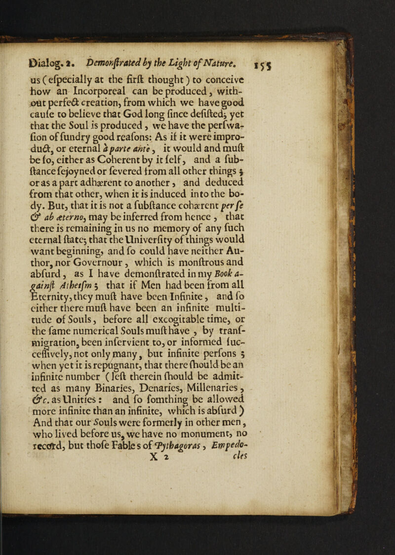 us C efpecially at the firft thought) to conceive how an Incorporeal can be produced, with¬ out perfed creation, from which we have good caule to believe that God long fince defiftedj yet that the Soul is produced, we have the perfwa^ fion offundry goodreafons: As if it wcreimpro- du&, or eternal a parte ante, it would and rauft be fo, either as Coherent by it felf, and a fub- fiance fejoyned or fevered from all other things \ or as a part adherent to another, and deduced from that other, when it is induced into the bo¬ dy. But, that it is not a fubftance coherent per fe & ab <eterno, may be inferred from hence , that there is remaining in us no memory of any fuch eternal ftate^ that the llniverfity of things would want beginning, and fo could have neither Au¬ thor, nor Governour, which is monftrous and abfurd, as I have demonftrated in my Book a- gainft dthetfm$ that if Men had been from all Eternity, they muft have been Infinite, and fo cither there muft have been an infinite multi¬ tude of Souls, before all excogitable time, or the fame numerical Souls muft have , by rranf- migration, been infervient to, or informed luc~ when yet it is repdgnant, that there fhould be an infinite number (left therein fhould be admit¬ ted as many Binaries, Denaries, Millenaries, &c. as Unities: and fo fomthing be allowed more infinite than an infinite, which is abfurd ) And that our Souls were formerly in other men, who lived before us, we have no monument, no reafrd, but thofe Fable s of ‘Pythagoras, Ewpedo- X 2 cles