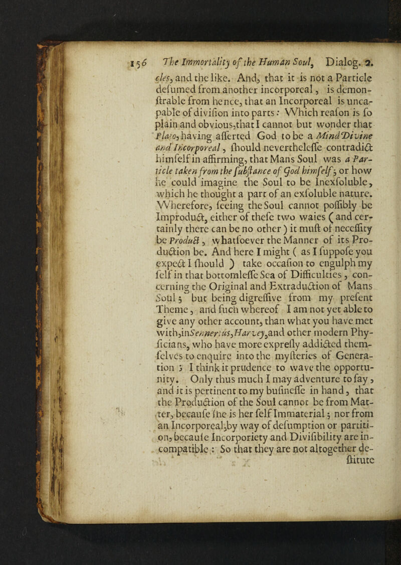 cles, and the like. And, that it is not a Particle defumed from another incorporeal, is demon- ftrable from hence, that an Incorporeal is unca- pable of divifion into parts: Which reafon is fo plain and obvxous,that I cannot but wonder that Platon having afferted God to be a MindDivine and Incorporeal, fhould nevertheleffe contradict himfelfin affirming, that Mans Soul was a Par¬ ticle taken from the fubftance of (jod himfelf, or how he could imagine the Soul to be Inexfoluble, which he thought a part of an exfoluble nature. Whercfore3 feeing the Soul cannot poffibly be Xmpr oduCt5 either of thefe two waies ( and cer¬ tainly there can be no other ) it muft of neceffity btProduB, whatloever the Manner of its Pro¬ duction be. And here I might ( as I fuppofe you expeCf I fhould ) take occafion to engulph my felf in that bottomleffe Sea of Difficulties, con¬ cerning the Original and ExtraduCtion of Mans Soul, but being digreffive from my prefent Theme, and fuch whereof I am not yet able to give any other account, than what you have met WYth)mSennertus>Harveyy2L\\& other modern Phy- ficians, who have moreexprefly addicted them- felves to enquire into the myfteries of Genera¬ tion j I think it prudence to wave the opportu¬ nity. Only thus much I may adventure to fay , and it is pertinent to my bufineffe in hand, that the Production of the Soul cannot be from Mat¬ ter, becaufe fhe is her felf Immaterial} nor from an Incorporeal,by way of defumption or partiti¬ on} becaule Incorporiety andDivifibility are in¬ compatible : So that they are not altogether de- ftitute i
